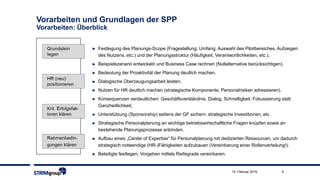 9
Vorarbeiten und Grundlagen der SPP
Vorarbeiten: Überblick
► Festlegung des Planungs-Scope (Fragestellung, Umfang, Auswahl des Pilotbereiches, Aufzeigen
des Nutzens, etc.) und der Planungsstruktur (Häufigkeit, Verantwortlichkeiten, etc.).
► Beispielszenario entwickeln und Business Case rechnen (Nullalternative berücksichtigen).
► Bedeutung der Proaktivität der Planung deutlich machen.
► Dialogische Überzeugungsarbeit leisten.
► Nutzen für HR deutlich machen (strategische Komponente, Personalrisiken adressieren).
► Konsequenzen verdeutlichen: Geschäftsverständnis, Dialog, Schnelligkeit, Fokussierung statt
Ganzheitlichkeit.
► Unterstützung (Sponsorship) seitens der GF sichern: strategische Investitionen, etc.
► Strategische Personalplanung an wichtige betriebswirtschaftliche Fragen knüpfen sowie an
bestehende Planungsprozesse anbinden.
► Aufbau eines „Center of Expertise“ für Personalplanung mit dedizierten Ressourcen, um dadurch
strategisch notwendige (HR-)Fähigkeiten aufzubauen (Vereinbarung einer Rollenverteilung!).
► Beteiligte festlegen, Vorgehen mittels Reifegrade vereinbaren.
15. Februar 2019
 