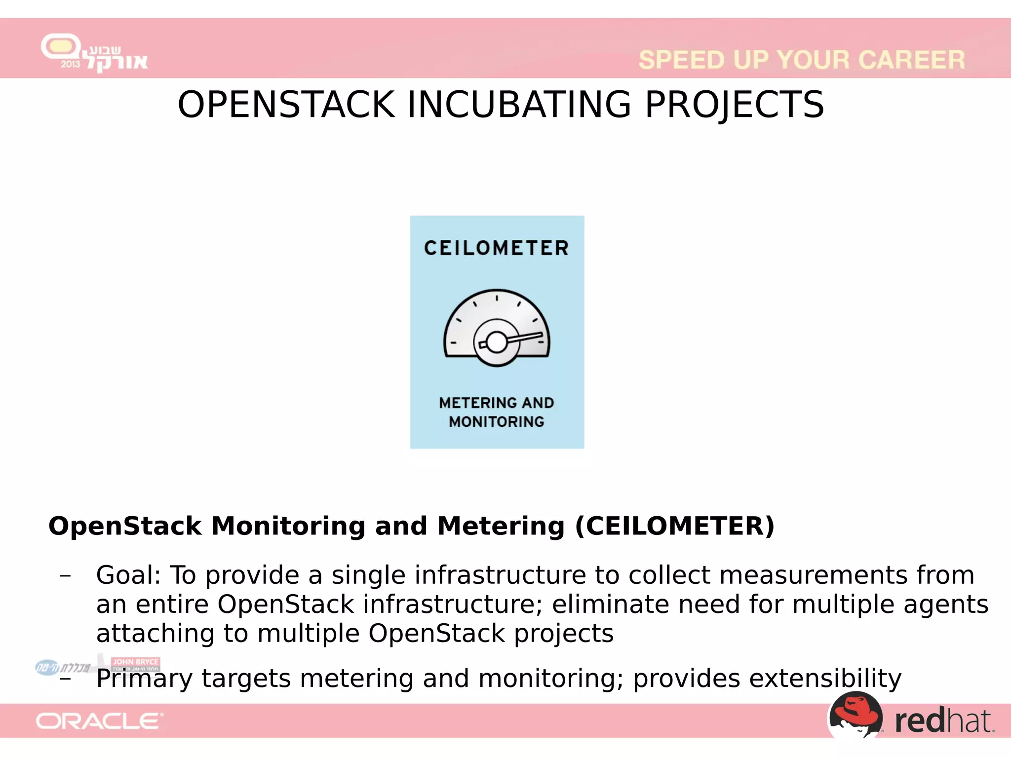 OpenStack Monitoring and Metering (CEILOMETER)
–

Goal: To provide a single infrastructure to collect measurements from
an entire OpenStack infrastructure; eliminate need for multiple agents
attaching to multiple OpenStack projects

–

Primary targets metering and monitoring; provides extensibility

 
