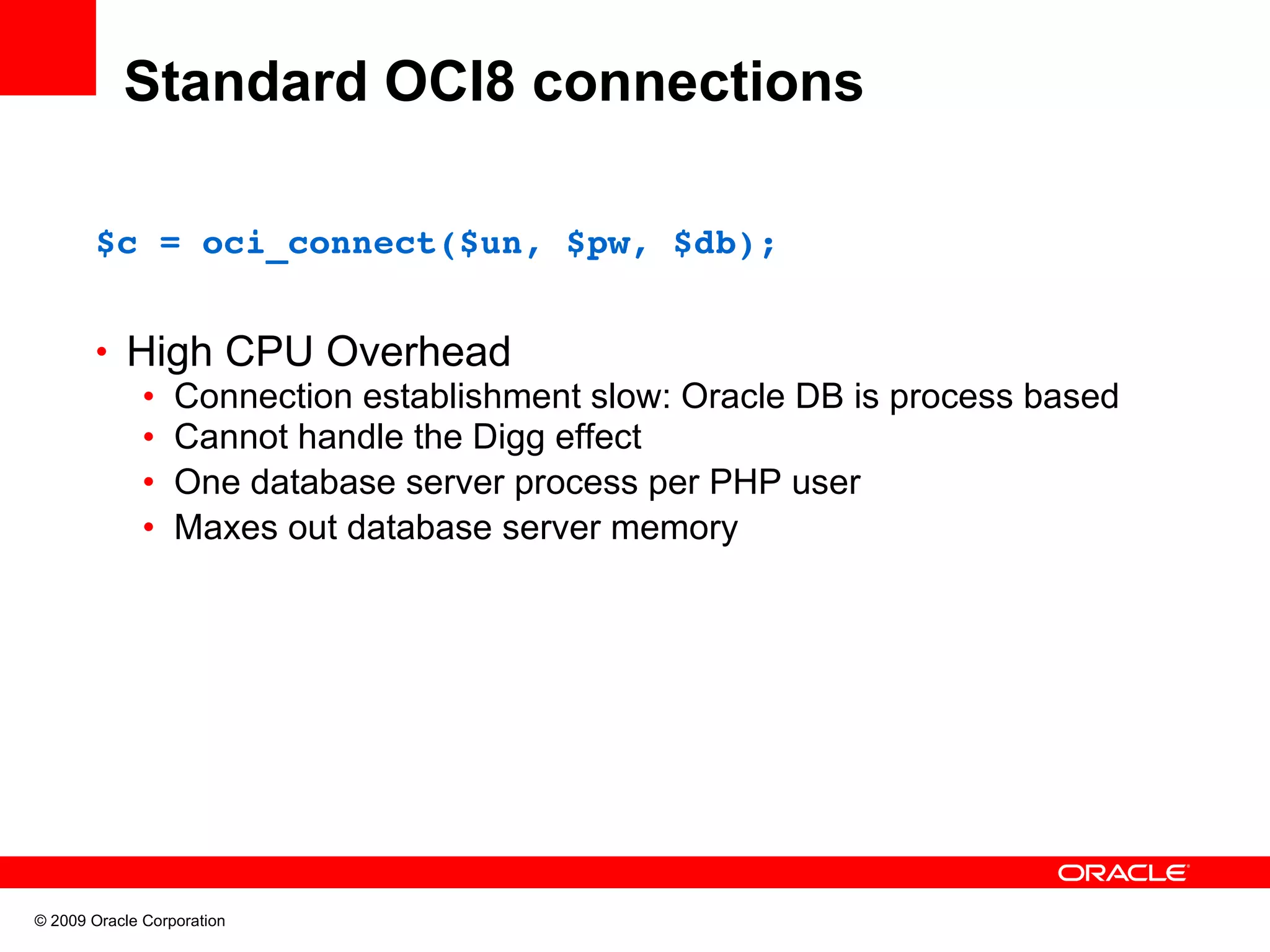 Standard OCI8 connections $c = oci_connect($un, $pw, $db); • High CPU Overhead • Connection establishment slow: Oracle DB is process based • Cannot handle the Digg effect • One database server process per PHP user • Maxes out database server memory © 2009 Oracle Corporation 