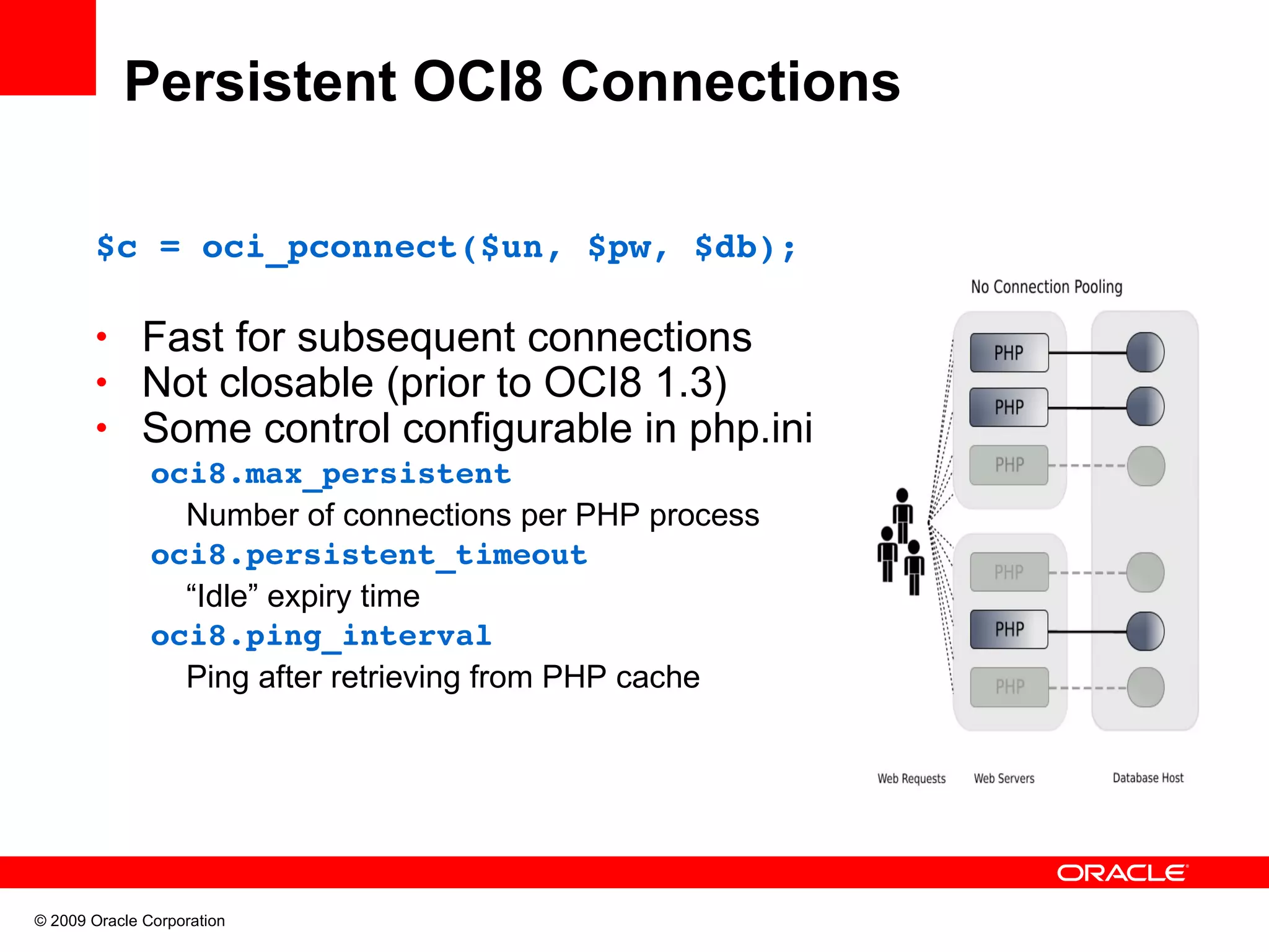 Persistent OCI8 Connections $c = oci_pconnect($un, $pw, $db); • Fast for subsequent connections • Not closable (prior to OCI8 1.3) • Some control configurable in php.ini oci8.max_persistent Number of connections per PHP process oci8.persistent_timeout “Idle” expiry time oci8.ping_interval Ping after retrieving from PHP cache © 2009 Oracle Corporation 