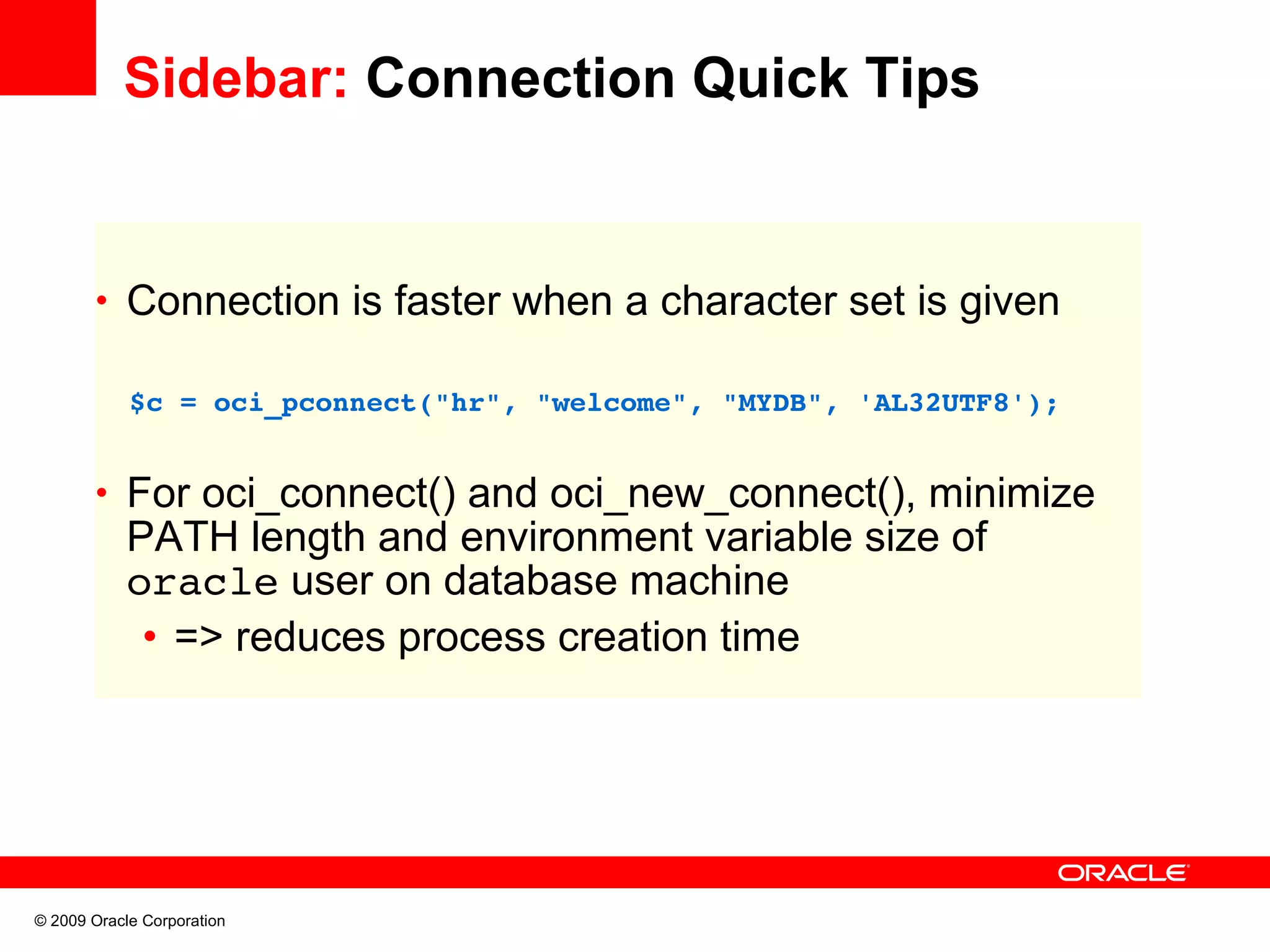 Sidebar: Connection Quick Tips • Connection is faster when a character set is given   $c = oci_pconnect("hr", "welcome", "MYDB", 'AL32UTF8'); • For oci_connect() and oci_new_connect(), minimize PATH length and environment variable size of oracle user on database machine • => reduces process creation time © 2009 Oracle Corporation 