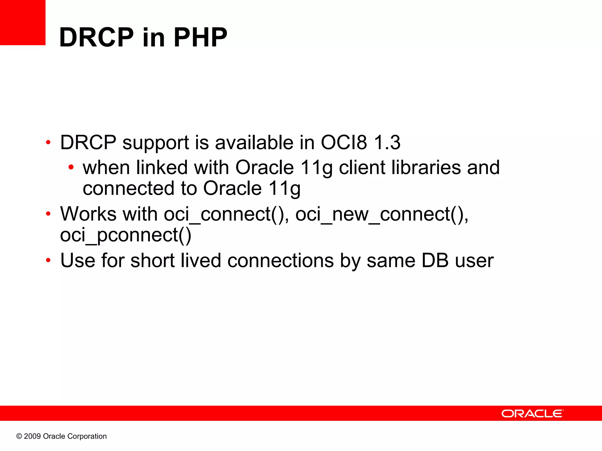 DRCP in PHP • DRCP support is available in OCI8 1.3 • when linked with Oracle 11g client libraries and connected to Oracle 11g • Works with oci_connect(), oci_new_connect(), oci_pconnect() • Use for short lived connections by same DB user © 2009 Oracle Corporation 