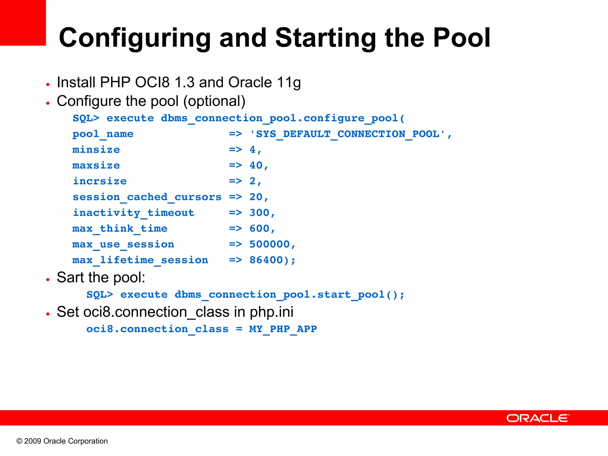 Configuring and Starting the Pool • Install PHP OCI8 1.3 and Oracle 11g • Configure the pool (optional) SQL> execute dbms_connection_pool.configure_pool( pool_name              => 'SYS_DEFAULT_CONNECTION_POOL', minsize                => 4, maxsize                => 40, incrsize               => 2, session_cached_cursors => 20, inactivity_timeout     => 300, max_think_time         => 600, max_use_session        => 500000, max_lifetime_session   => 86400); • Sart the pool:       SQL> execute dbms_connection_pool.start_pool();   • Set oci8.connection_class in php.ini       oci8.connection_class = MY_PHP_APP © 2009 Oracle Corporation 