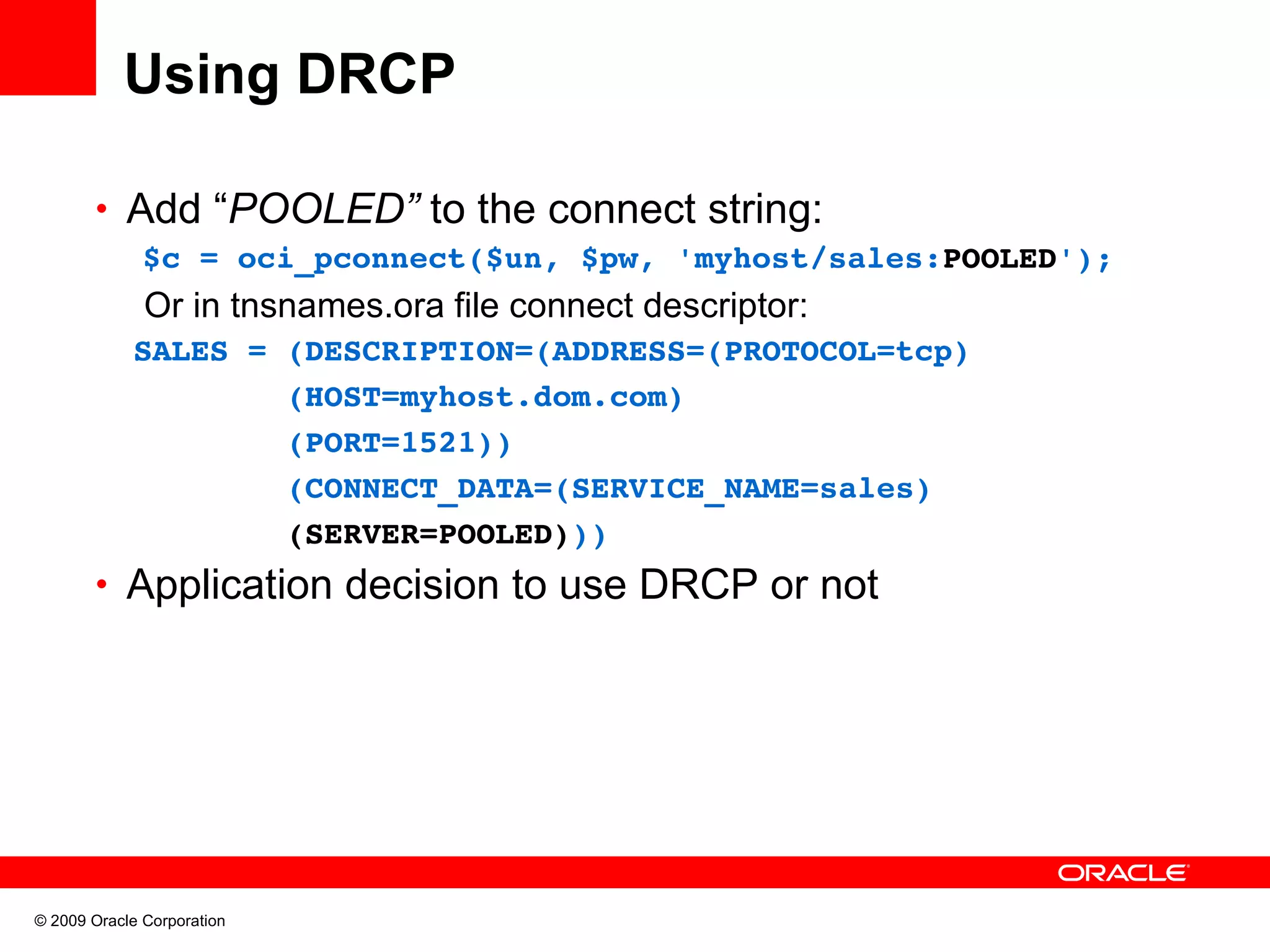 Using DRCP • Add “POOLED” to the connect string: $c = oci_pconnect($un, $pw, 'myhost/sales:POOLED'); Or in tnsnames.ora file connect descriptor:   SALES = (DESCRIPTION=(ADDRESS=(PROTOCOL=tcp)           (HOST=myhost.dom.com)           (PORT=1521))            (CONNECT_DATA=(SERVICE_NAME=sales)           (SERVER=POOLED))) • Application decision to use DRCP or not © 2009 Oracle Corporation 