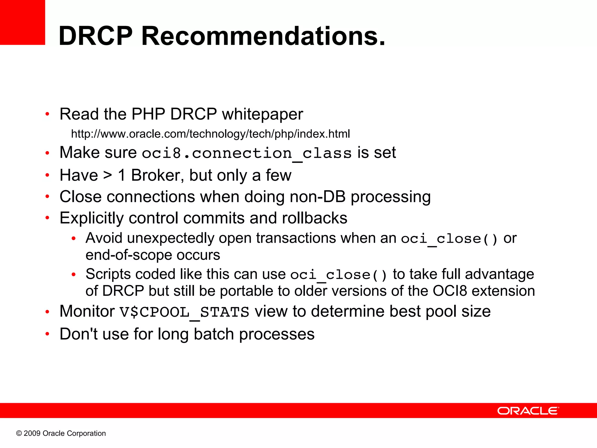 DRCP Recommendations. • Read the PHP DRCP whitepaper http://www.oracle.com/technology/tech/php/index.html • Make sure oci8.connection_class is set • Have > 1 Broker, but only a few • Close connections when doing non-DB processing • Explicitly control commits and rollbacks • Avoid unexpectedly open transactions when an oci_close() or end-of-scope occurs • Scripts coded like this can use oci_close() to take full advantage of DRCP but still be portable to older versions of the OCI8 extension • Monitor V$CPOOL_STATS view to determine best pool size • Don't use for long batch processes © 2009 Oracle Corporation 