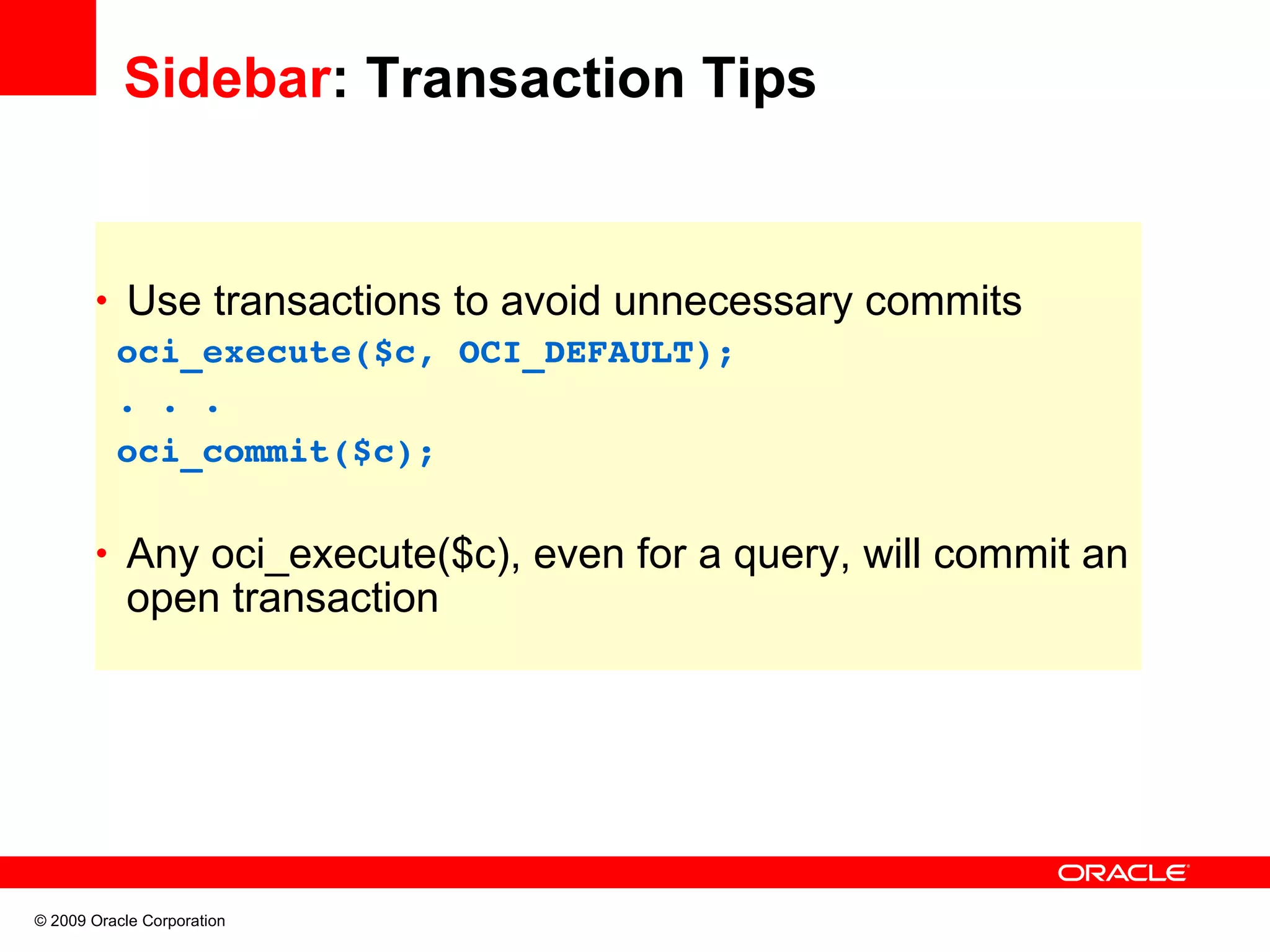 Sidebar: Transaction Tips • Use transactions to avoid unnecessary commits  oci_execute($c, OCI_DEFAULT);  . . .   oci_commit($c); • Any oci_execute($c), even for a query, will commit an open transaction © 2009 Oracle Corporation 