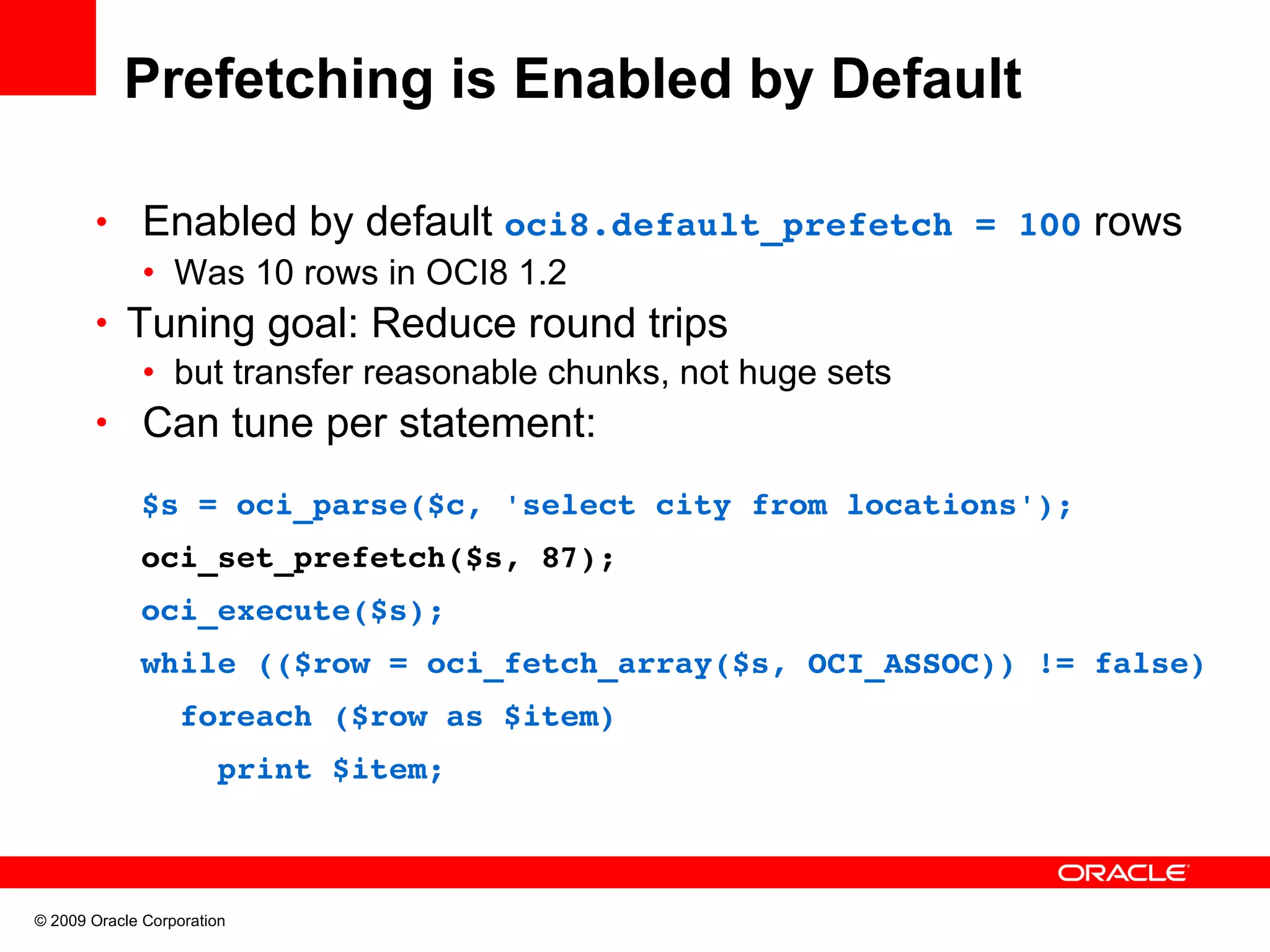 Prefetching is Enabled by Default • Enabled by default oci8.default_prefetch = 100 rows • Was 10 rows in OCI8 1.2 • Tuning goal: Reduce round trips • but transfer reasonable chunks, not huge sets • Can tune per statement:   $s = oci_parse($c, 'select city from locations');   oci_set_prefetch($s, 87);   oci_execute($s);   while (($row = oci_fetch_array($s, OCI_ASSOC)) != false)     foreach ($row as $item)       print $item; © 2009 Oracle Corporation 