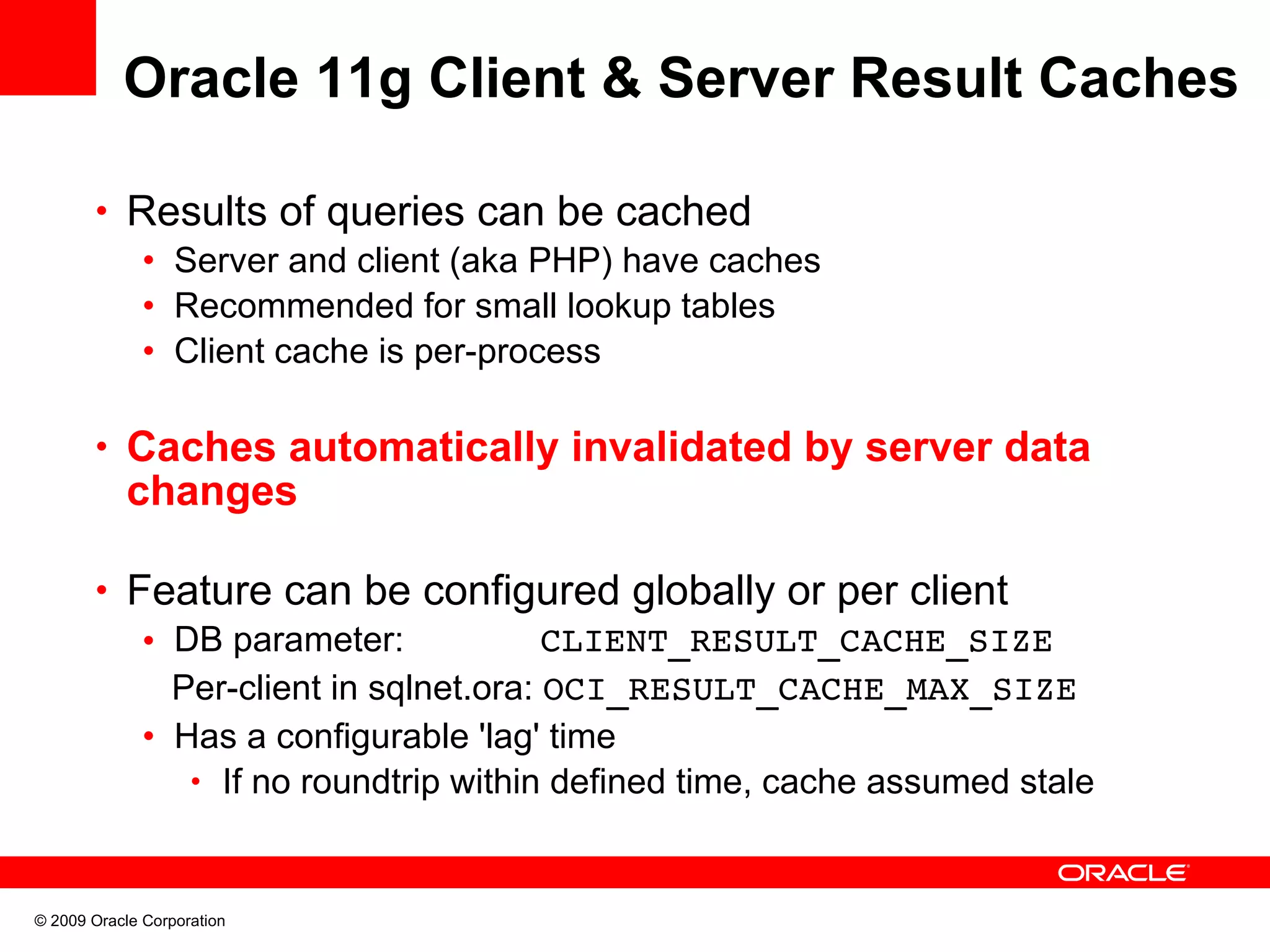 Oracle 11g Client & Server Result Caches • Results of queries can be cached • Server and client (aka PHP) have caches • Recommended for small lookup tables • Client cache is per-process • Caches automatically invalidated by server data changes • Feature can be configured globally or per client • DB parameter: CLIENT_RESULT_CACHE_SIZE Per-client in sqlnet.ora: OCI_RESULT_CACHE_MAX_SIZE • Has a configurable 'lag' time • If no roundtrip within defined time, cache assumed stale © 2009 Oracle Corporation 