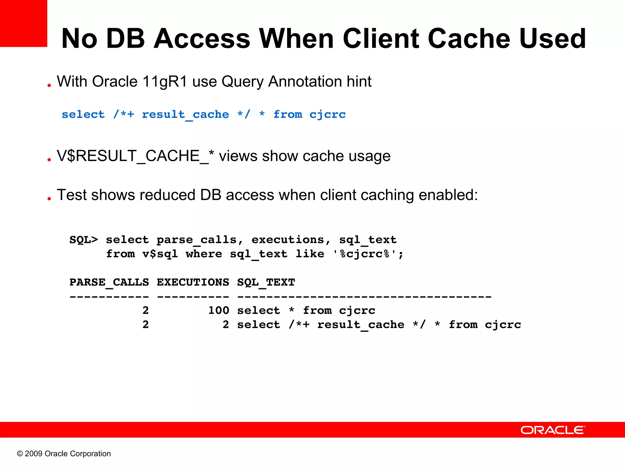 No DB Access When Client Cache Used • With Oracle 11gR1 use Query Annotation hint   select /*+ result_cache */ * from cjcrc • V$RESULT_CACHE_* views show cache usage • Test shows reduced DB access when client caching enabled: SQL> select parse_calls, executions, sql_text       from v$sql where sql_text like '%cjcrc%'; PARSE_CALLS EXECUTIONS SQL_TEXT ­­­­­­­­­­­ ­­­­­­­­­­ ­­­­­­­­­­­­­­­­­­­­­­­­­­­­­­­­­­­           2        100 select * from cjcrc           2          2 select /*+ result_cache */ * from cjcrc © 2009 Oracle Corporation 