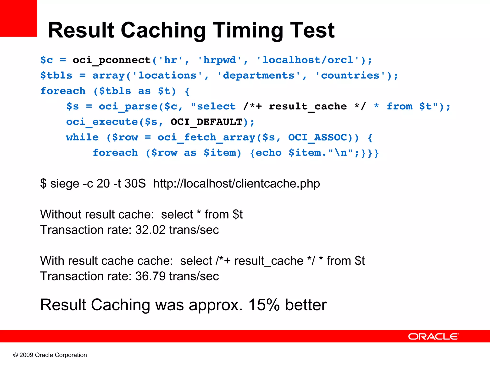 Result Caching Timing Test $c = oci_pconnect('hr', 'hrpwd', 'localhost/orcl'); $tbls = array('locations', 'departments', 'countries'); foreach ($tbls as $t) {     $s = oci_parse($c, "select /*+ result_cache */ * from $t");     oci_execute($s, OCI_DEFAULT);     while ($row = oci_fetch_array($s, OCI_ASSOC)) {         foreach ($row as $item) {echo $item."n";}}} $ siege -c 20 -t 30S http://localhost/clientcache.php Without result cache: select * from $t Transaction rate: 32.02 trans/sec With result cache cache: select /*+ result_cache */ * from $t Transaction rate: 36.79 trans/sec Result Caching was approx. 15% better © 2009 Oracle Corporation 