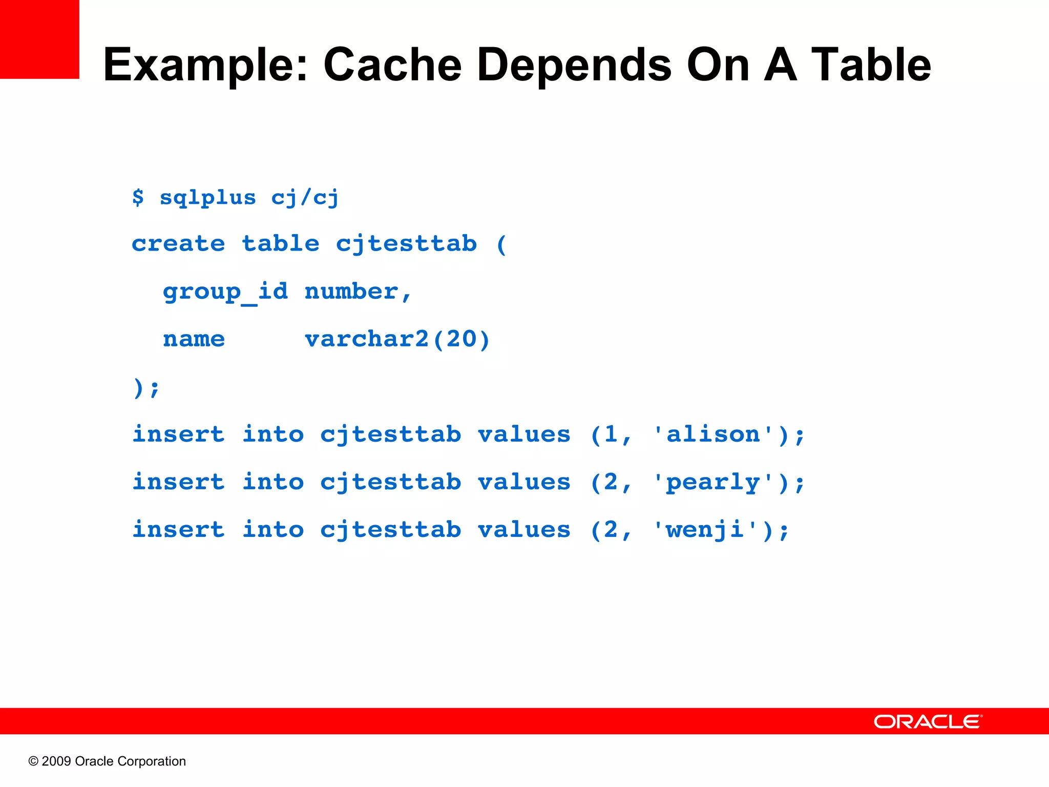 Example: Cache Depends On A Table $ sqlplus cj/cj create table cjtesttab (   group_id number,   name     varchar2(20) ); insert into cjtesttab values (1, 'alison'); insert into cjtesttab values (2, 'pearly'); insert into cjtesttab values (2, 'wenji'); © 2009 Oracle Corporation 
