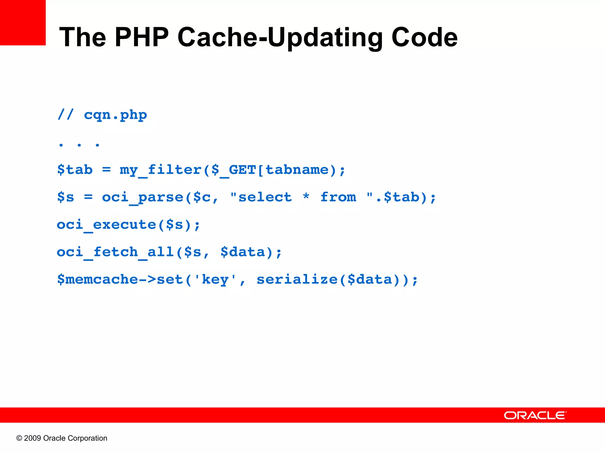 The PHP Cache-Updating Code // cqn.php . . . $tab = my_filter($_GET[tabname); $s = oci_parse($c, "select * from ".$tab); oci_execute($s); oci_fetch_all($s, $data); $memcache­>set('key', serialize($data)); © 2009 Oracle Corporation 