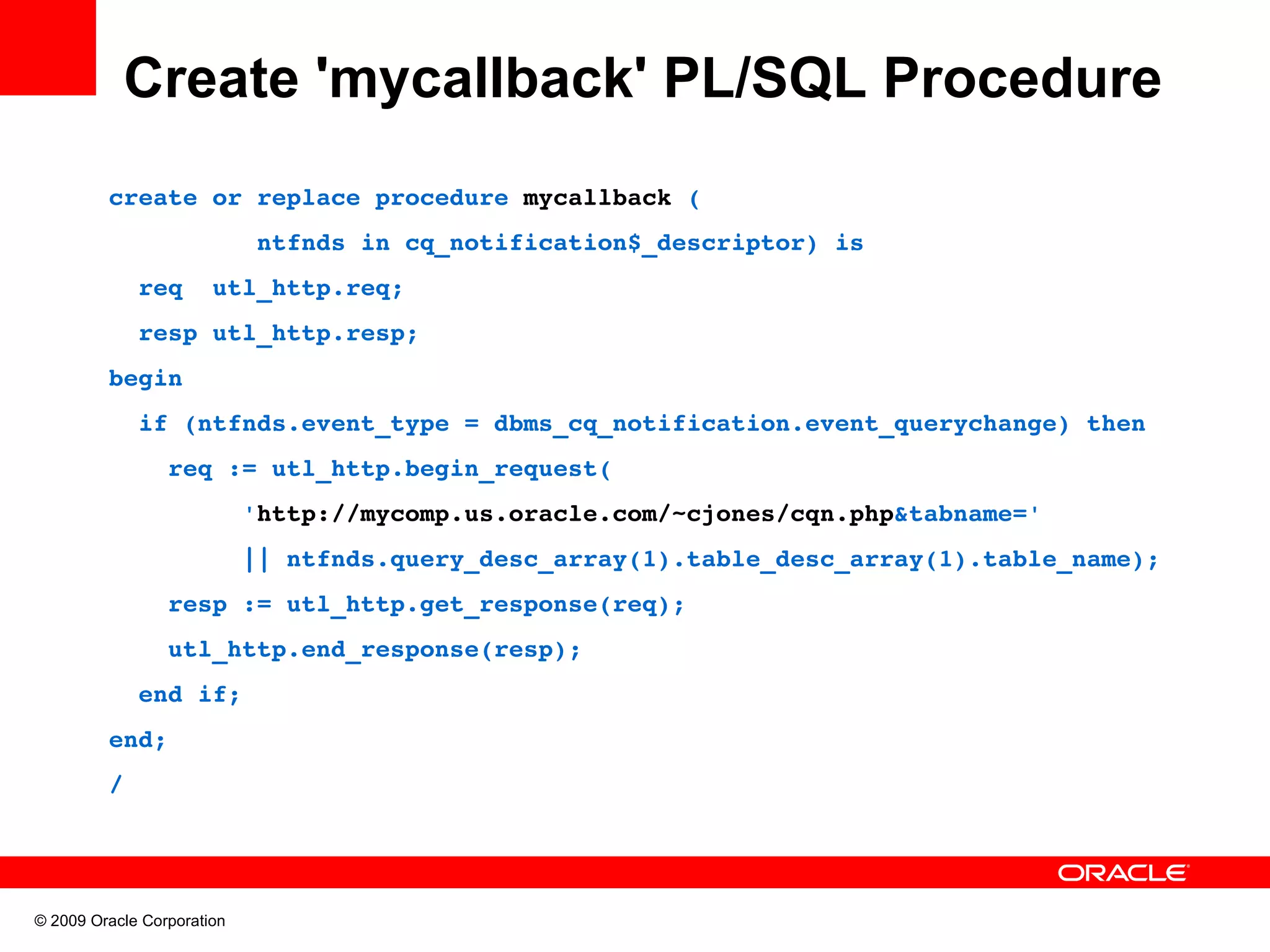 Create 'mycallback' PL/SQL Procedure create or replace procedure mycallback (           ntfnds in cq_notification$_descriptor) is   req  utl_http.req;   resp utl_http.resp; begin   if (ntfnds.event_type = dbms_cq_notification.event_querychange) then     req := utl_http.begin_request(          'http://mycomp.us.oracle.com/~cjones/cqn.php&tabname='           || ntfnds.query_desc_array(1).table_desc_array(1).table_name);     resp := utl_http.get_response(req);     utl_http.end_response(resp);   end if; end; / © 2009 Oracle Corporation 