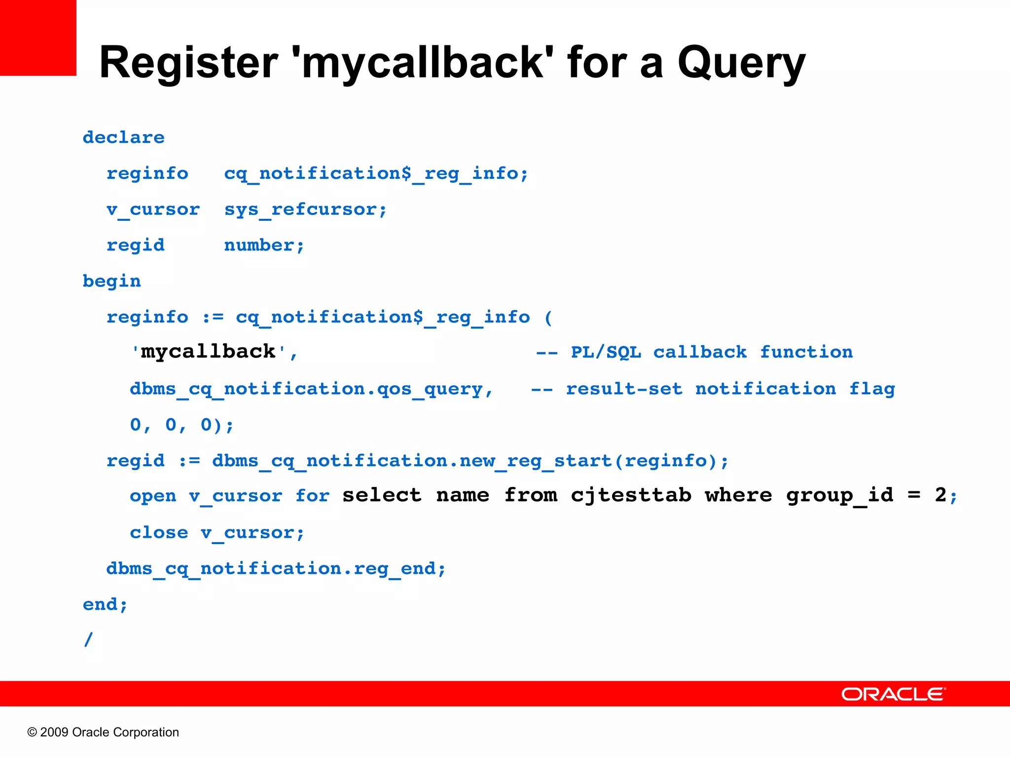 Register 'mycallback' for a Query declare   reginfo   cq_notification$_reg_info;   v_cursor  sys_refcursor;   regid     number; begin   reginfo := cq_notification$_reg_info (     'mycallback',                    ­­ PL/SQL callback function     dbms_cq_notification.qos_query,   ­­ result­set notification flag     0, 0, 0);   regid := dbms_cq_notification.new_reg_start(reginfo);     open v_cursor for select name from cjtesttab where group_id = 2;     close v_cursor;   dbms_cq_notification.reg_end; end; / © 2009 Oracle Corporation 