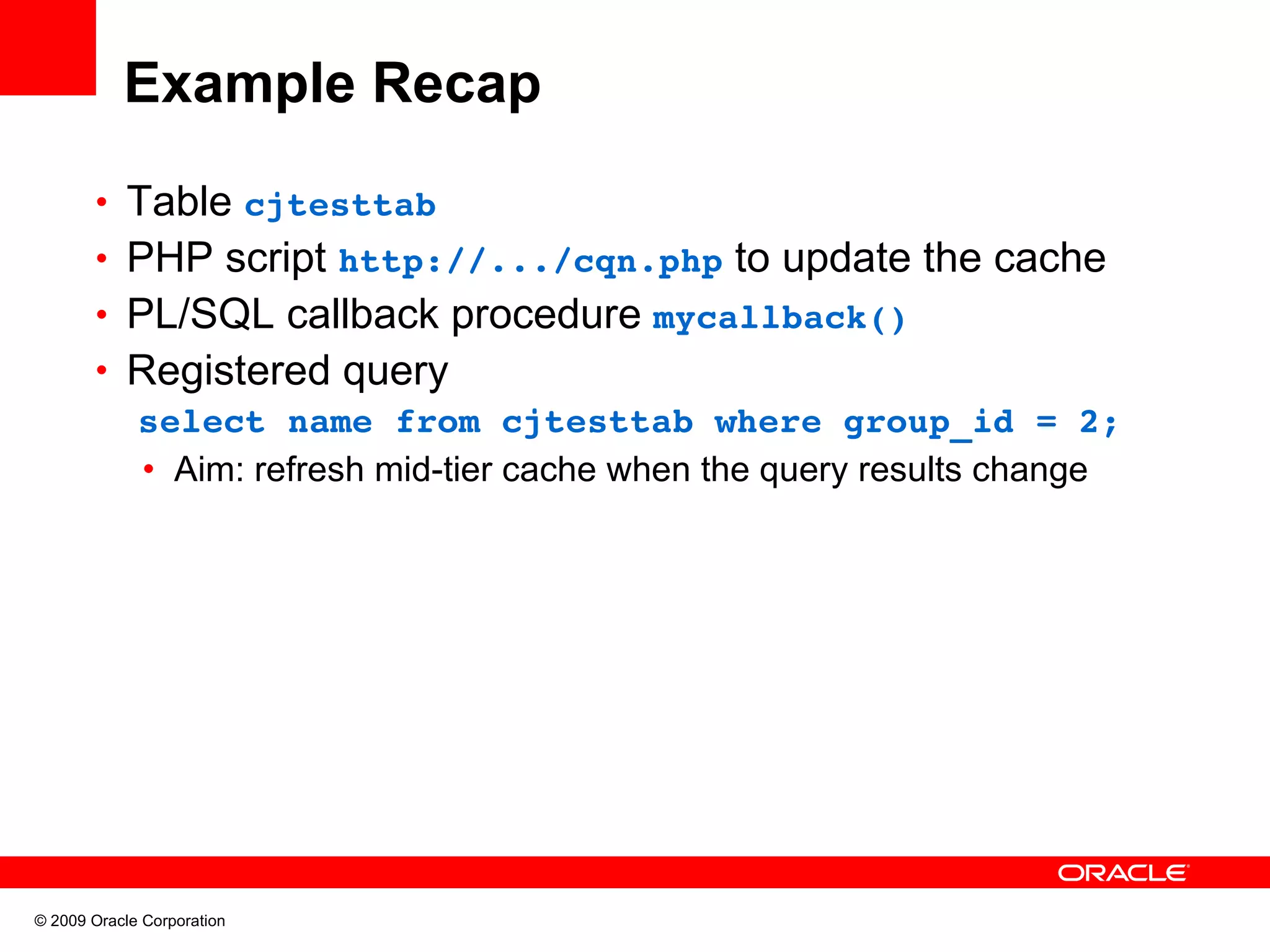 Example Recap • Table cjtesttab  • PHP script http://.../cqn.php to update the cache • PL/SQL callback procedure mycallback() • Registered query   select name from cjtesttab where group_id = 2; • Aim: refresh mid-tier cache when the query results change © 2009 Oracle Corporation 