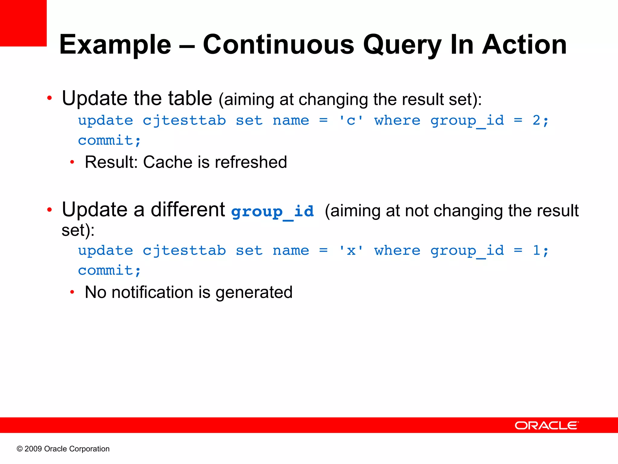 Example – Continuous Query In Action • Update the table (aiming at changing the result set):  update cjtesttab set name = 'c' where group_id = 2;  commit; • Result: Cache is refreshed • Update a different group_id (aiming at not changing the result set):  update cjtesttab set name = 'x' where group_id = 1;  commit; • No notification is generated © 2009 Oracle Corporation 