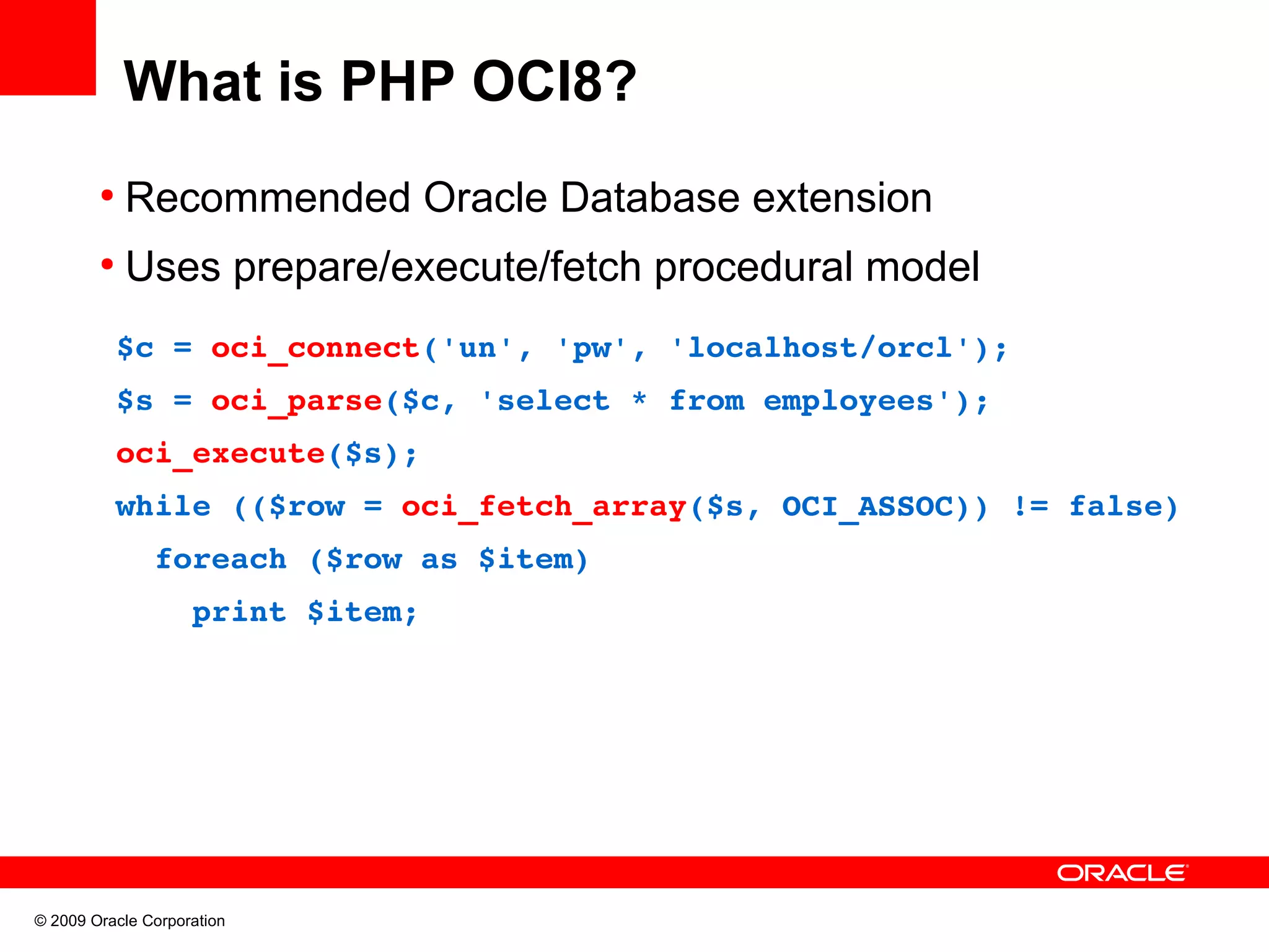 What is PHP OCI8? ● Recommended Oracle Database extension ● Uses prepare/execute/fetch procedural model   $c = oci_connect('un', 'pw', 'localhost/orcl');   $s = oci_parse($c, 'select * from employees');   oci_execute($s);   while (($row = oci_fetch_array($s, OCI_ASSOC)) != false)     foreach ($row as $item)       print $item; © 2009 Oracle Corporation 