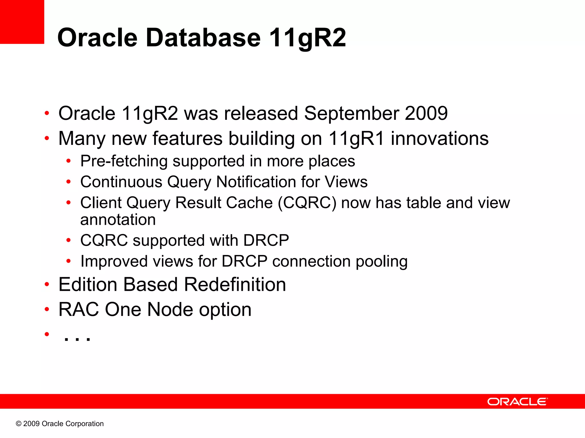 Oracle Database 11gR2 • Oracle 11gR2 was released September 2009 • Many new features building on 11gR1 innovations • Pre-fetching supported in more places • Continuous Query Notification for Views • Client Query Result Cache (CQRC) now has table and view annotation • CQRC supported with DRCP • Improved views for DRCP connection pooling • Edition Based Redefinition • RAC One Node option • ... © 2009 Oracle Corporation 