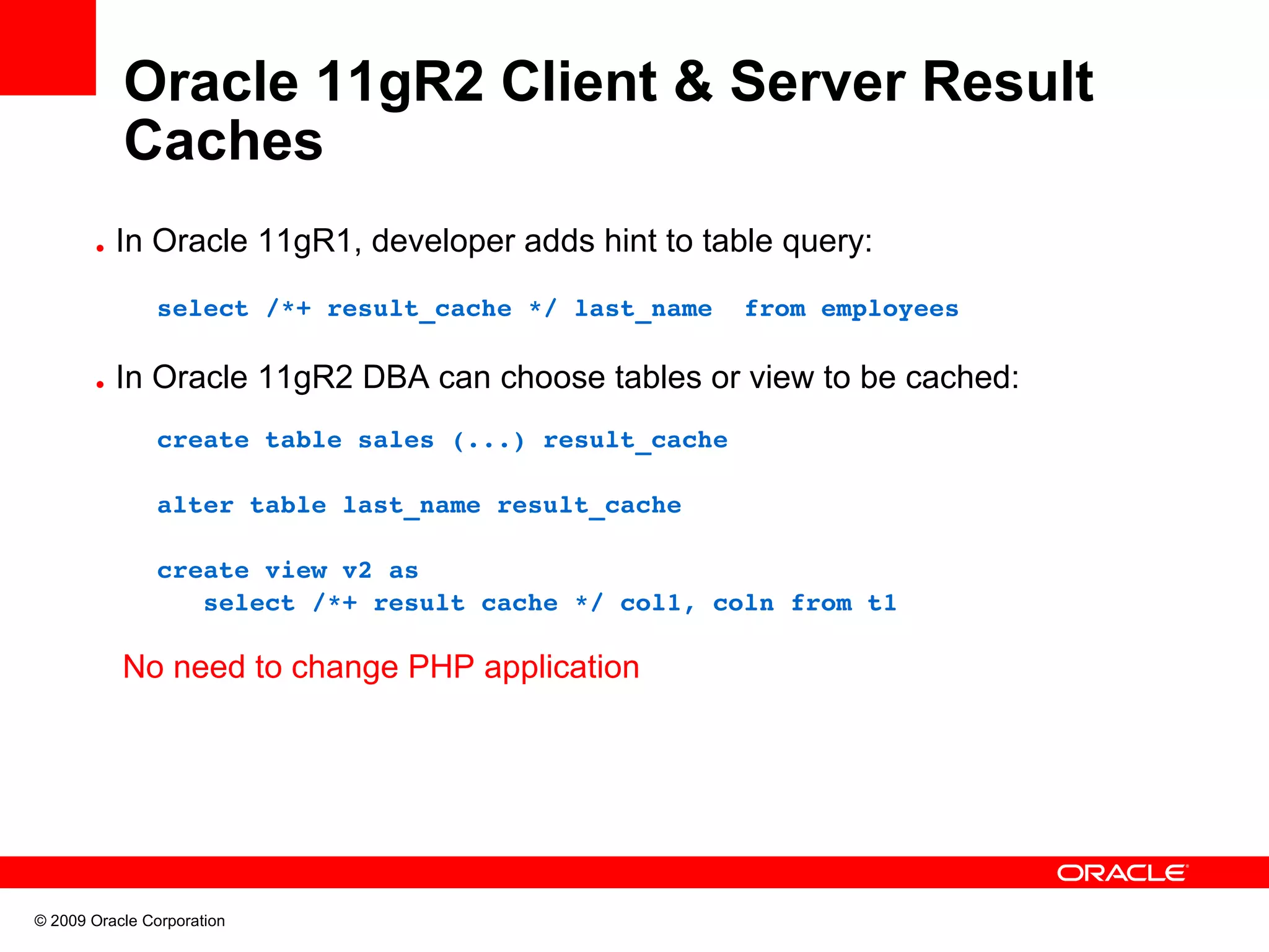 Oracle 11gR2 Client & Server Result Caches • In Oracle 11gR1, developer adds hint to table query:     select /*+ result_cache */ last_name  from employees • In Oracle 11gR2 DBA can choose tables or view to be cached:     create table sales (...) result_cache     alter table last_name result_cache      create view v2 as        select /*+ result cache */ col1, coln from t1  No need to change PHP application © 2009 Oracle Corporation 