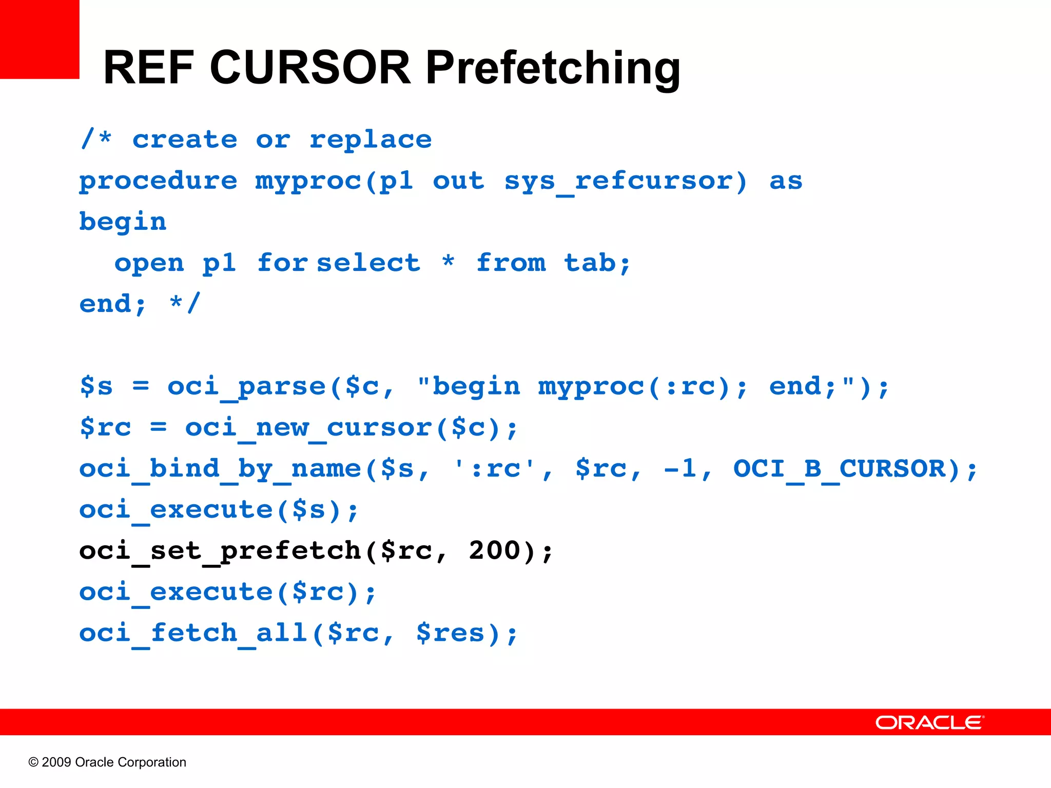 REF CURSOR Prefetching /* create or replace procedure myproc(p1 out sys_refcursor) as begin   open p1 for select * from tab; end; */ $s = oci_parse($c, "begin myproc(:rc); end;"); $rc = oci_new_cursor($c); oci_bind_by_name($s, ':rc', $rc, ­1, OCI_B_CURSOR); oci_execute($s); oci_set_prefetch($rc, 200); oci_execute($rc); oci_fetch_all($rc, $res); © 2009 Oracle Corporation 