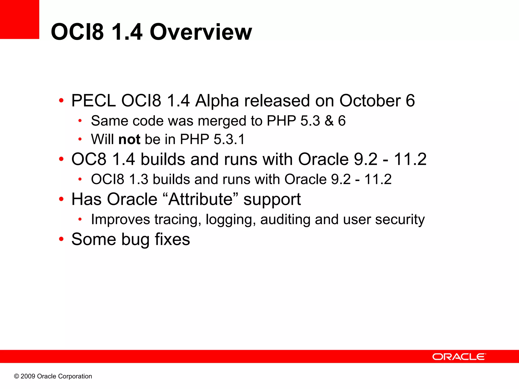 OCI8 1.4 Overview • PECL OCI8 1.4 Alpha released on October 6 • Same code was merged to PHP 5.3 & 6 • Will not be in PHP 5.3.1 • OC8 1.4 builds and runs with Oracle 9.2 - 11.2 • OCI8 1.3 builds and runs with Oracle 9.2 - 11.2 • Has Oracle “Attribute” support • Improves tracing, logging, auditing and user security • Some bug fixes © 2009 Oracle Corporation 