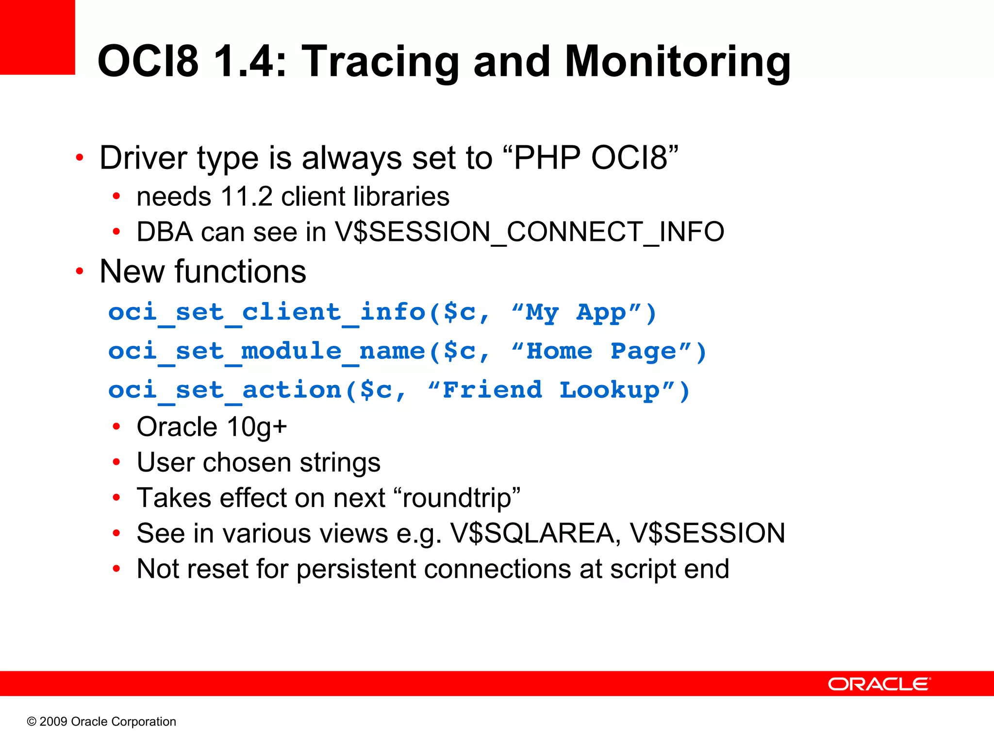OCI8 1.4: Tracing and Monitoring • Driver type is always set to “PHP OCI8” • needs 11.2 client libraries • DBA can see in V$SESSION_CONNECT_INFO • New functions   oci_set_client_info($c, “My App”)      oci_set_module_name($c, “Home Page”)   oci_set_action($c, “Friend Lookup”) • Oracle 10g+ • User chosen strings • Takes effect on next “roundtrip” • See in various views e.g. V$SQLAREA, V$SESSION • Not reset for persistent connections at script end © 2009 Oracle Corporation 