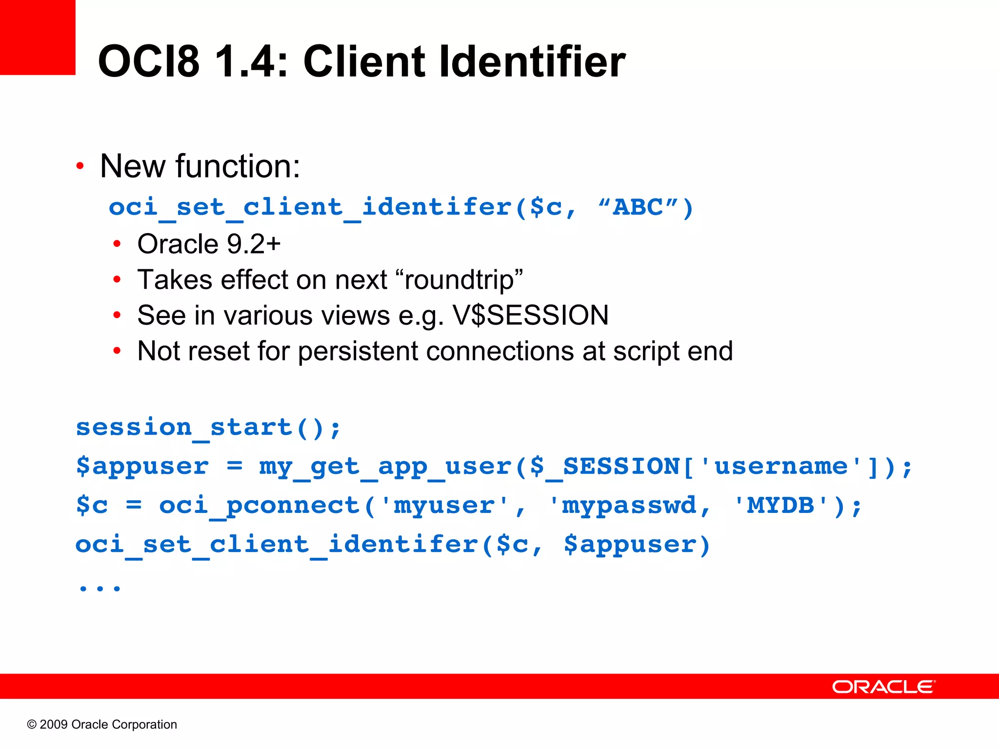 OCI8 1.4: Client Identifier • New function:   oci_set_client_identifer($c, “ABC”) • Oracle 9.2+ • Takes effect on next “roundtrip” • See in various views e.g. V$SESSION • Not reset for persistent connections at script end session_start(); $appuser = my_get_app_user($_SESSION['username']); $c = oci_pconnect('myuser', 'mypasswd, 'MYDB'); oci_set_client_identifer($c, $appuser) ... © 2009 Oracle Corporation 