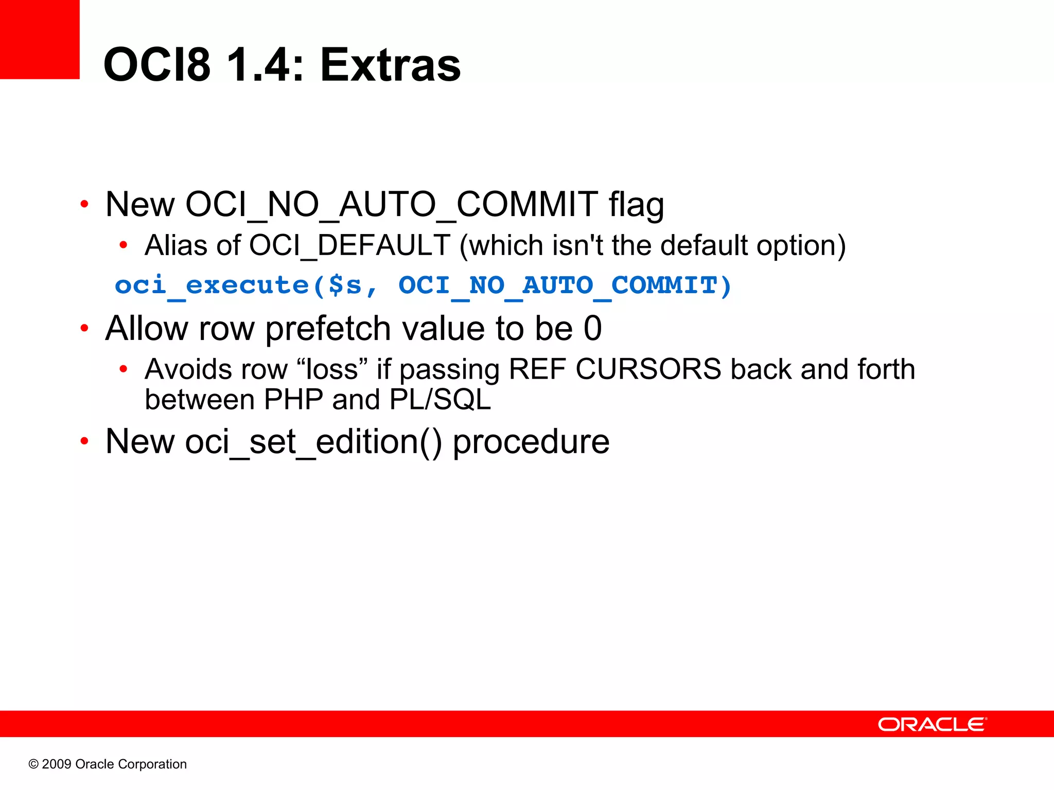 OCI8 1.4: Extras • New OCI_NO_AUTO_COMMIT flag • Alias of OCI_DEFAULT (which isn't the default option)   oci_execute($s, OCI_NO_AUTO_COMMIT) • Allow row prefetch value to be 0 • Avoids row “loss” if passing REF CURSORS back and forth between PHP and PL/SQL • New oci_set_edition() procedure © 2009 Oracle Corporation 