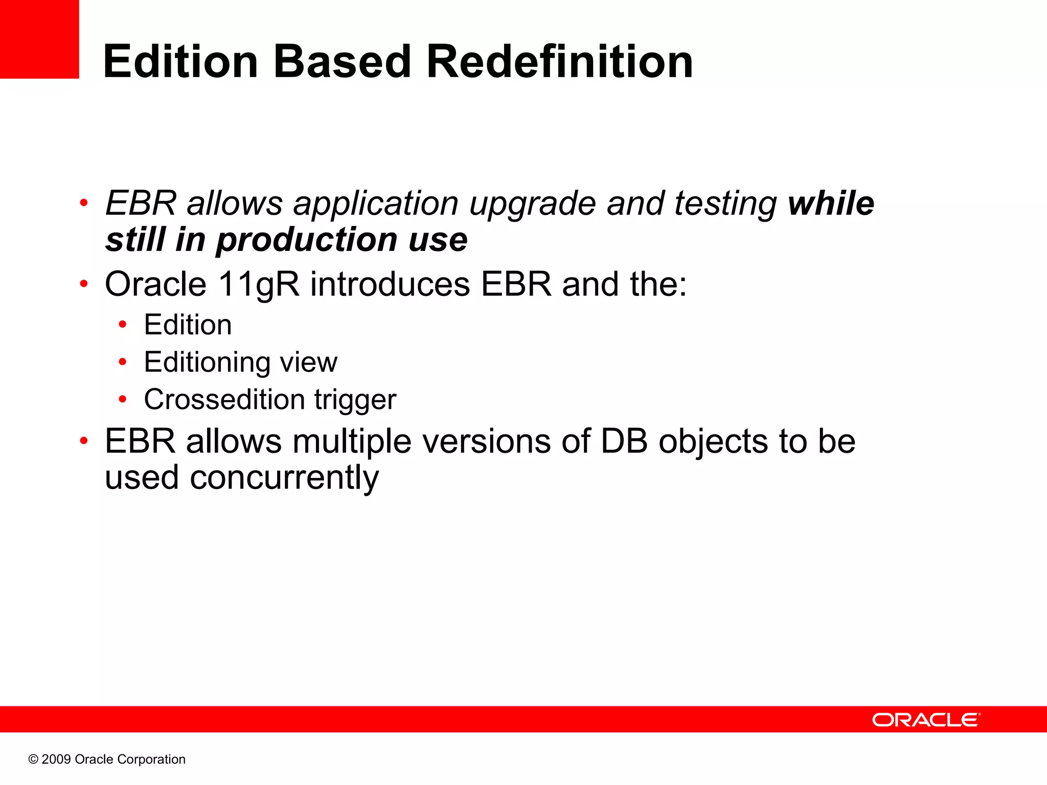Edition Based Redefinition • EBR allows application upgrade and testing while still in production use • Oracle 11gR introduces EBR and the: • Edition • Editioning view • Crossedition trigger • EBR allows multiple versions of DB objects to be used concurrently © 2009 Oracle Corporation 
