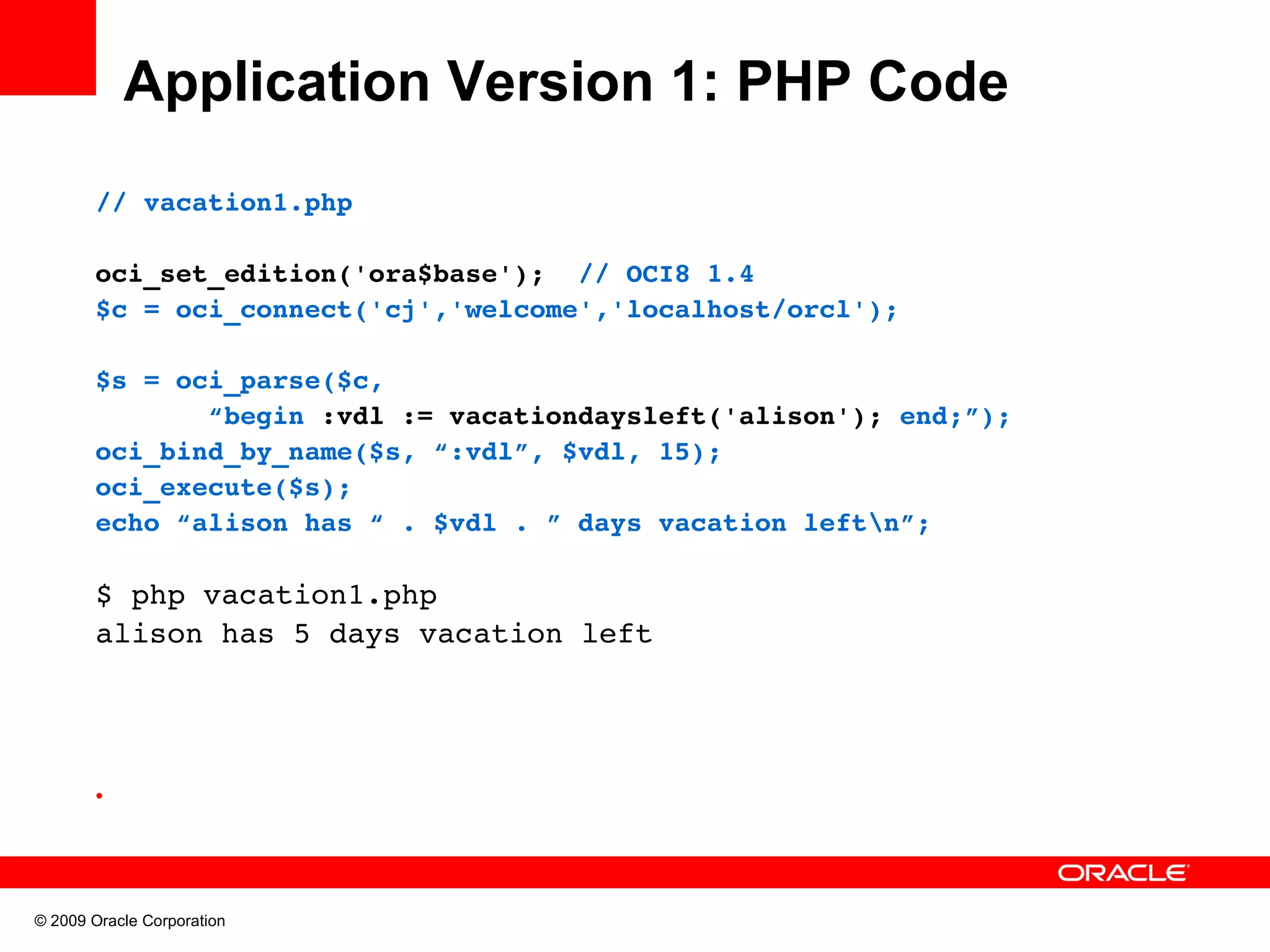 Application Version 1: PHP Code // vacation1.php oci_set_edition('ora$base');  // OCI8 1.4 $c = oci_connect('cj','welcome','localhost/orcl'); $s = oci_parse($c,         “begin :vdl := vacationdaysleft('alison'); end;”); oci_bind_by_name($s, “:vdl”, $vdl, 15); oci_execute($s); echo “alison has “ . $vdl . ” days vacation leftn”; $ php vacation1.php alison has 5 days vacation left • © 2009 Oracle Corporation 