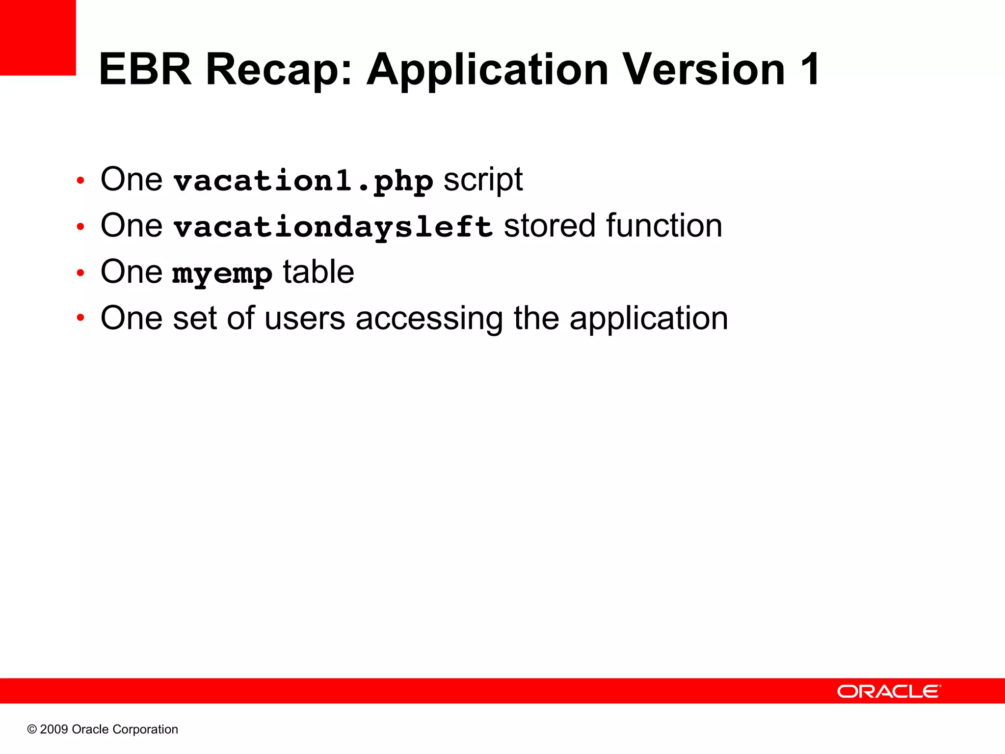 EBR Recap: Application Version 1 • One vacation1.php script • One vacationdaysleft stored function • One myemp table • One set of users accessing the application © 2009 Oracle Corporation 