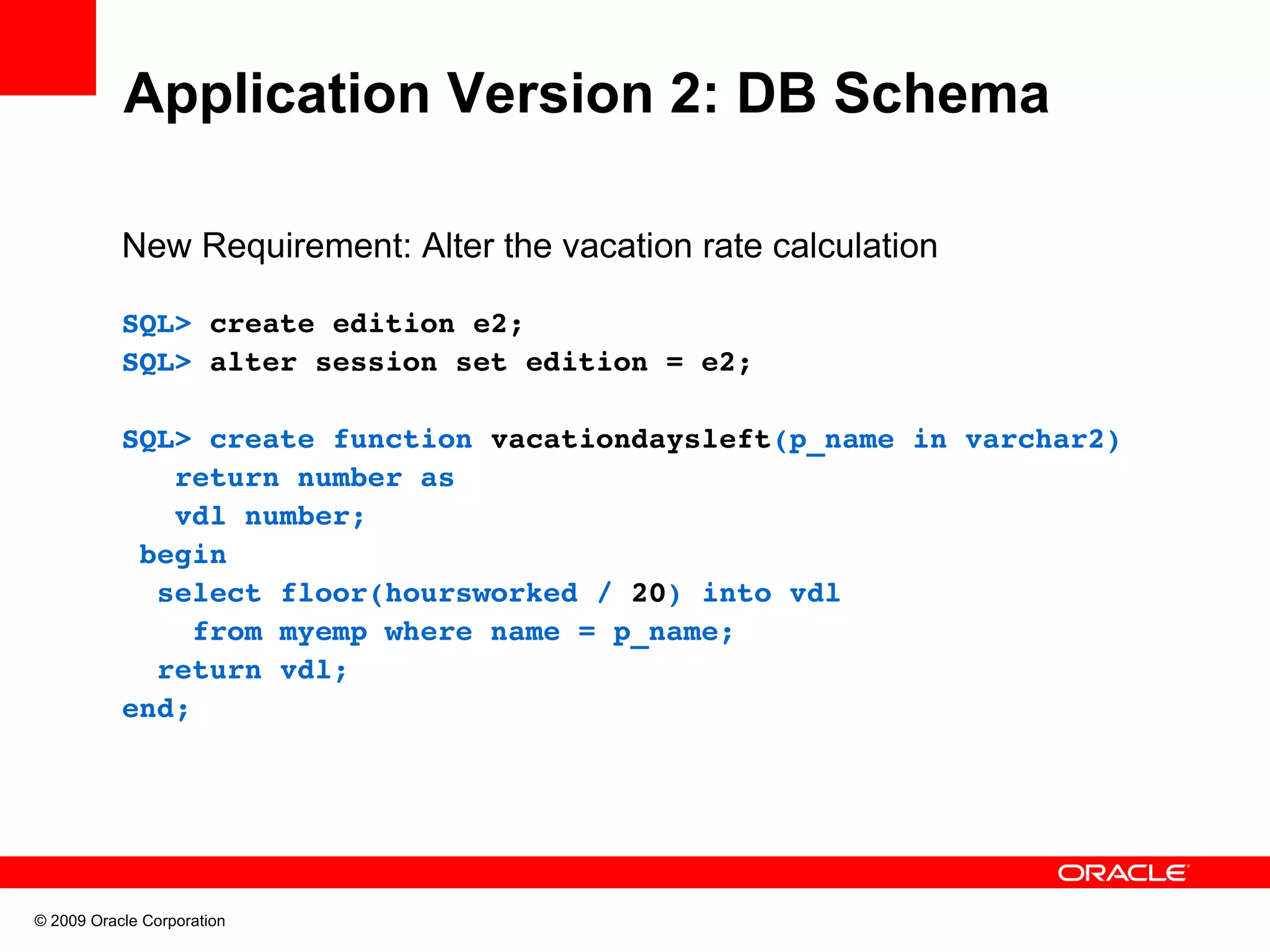 Application Version 2: DB Schema New Requirement: Alter the vacation rate calculation SQL> create edition e2; SQL> alter session set edition = e2; SQL> create function vacationdaysleft(p_name in varchar2)    return number as    vdl number;  begin   select floor(hoursworked / 20) into vdl      from myemp where name = p_name;   return vdl; end; © 2009 Oracle Corporation 