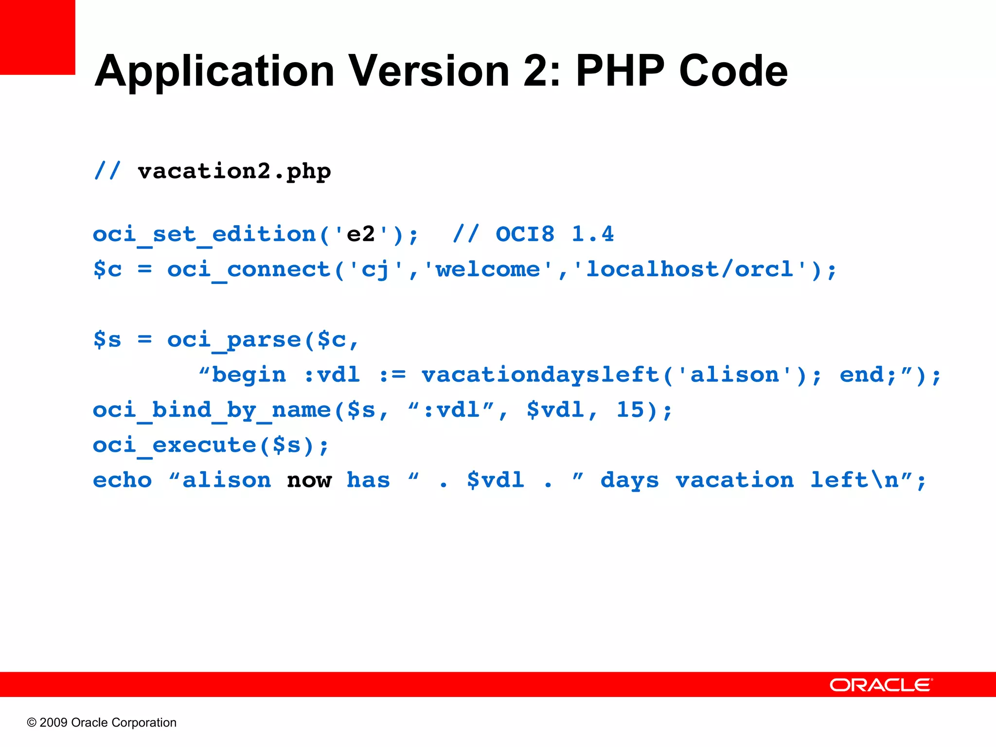 Application Version 2: PHP Code // vacation2.php oci_set_edition('e2');  // OCI8 1.4 $c = oci_connect('cj','welcome','localhost/orcl'); $s = oci_parse($c,         “begin :vdl := vacationdaysleft('alison'); end;”); oci_bind_by_name($s, “:vdl”, $vdl, 15); oci_execute($s); echo “alison now has “ . $vdl . ” days vacation leftn”; © 2009 Oracle Corporation 