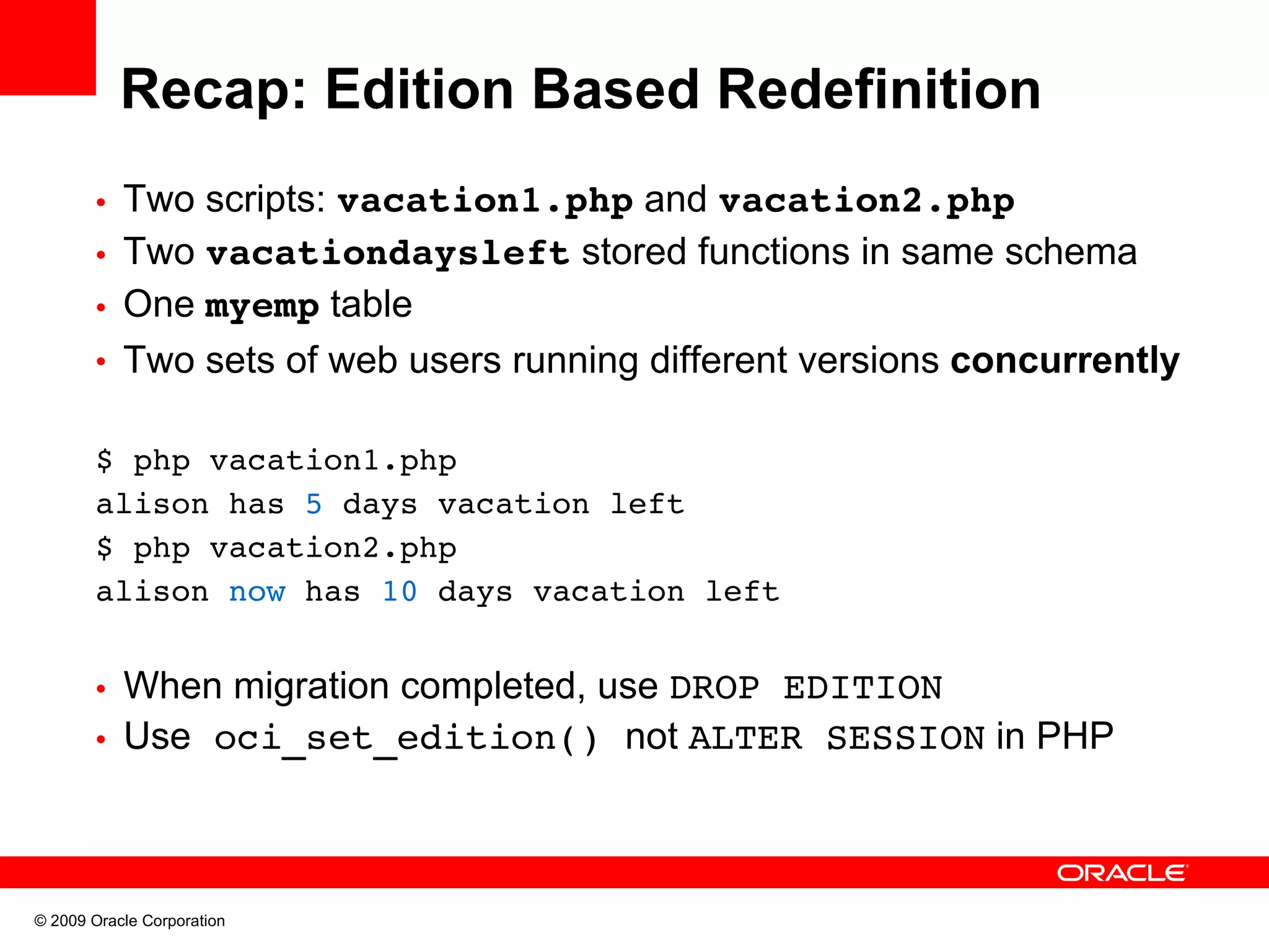 Recap: Edition Based Redefinition • Two scripts: vacation1.php and vacation2.php • Two vacationdaysleft stored functions in same schema • One myemp table • Two sets of web users running different versions concurrently $ php vacation1.php alison has 5 days vacation left $ php vacation2.php alison now has 10 days vacation left • When migration completed, use DROP EDITION • Use oci_set_edition() not ALTER SESSION in PHP © 2009 Oracle Corporation 