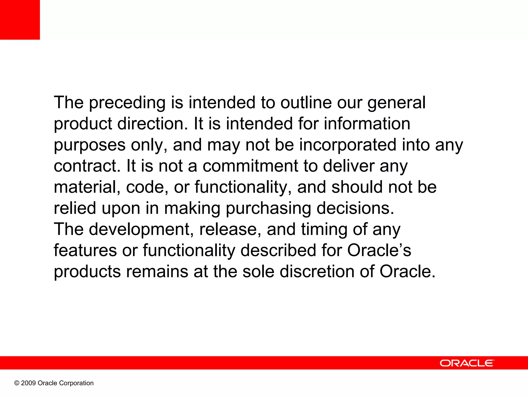 The preceding is intended to outline our general product direction. It is intended for information purposes only, and may not be incorporated into any contract. It is not a commitment to deliver any material, code, or functionality, and should not be relied upon in making purchasing decisions. The development, release, and timing of any features or functionality described for Oracle’s products remains at the sole discretion of Oracle. © 2009 Oracle Corporation 