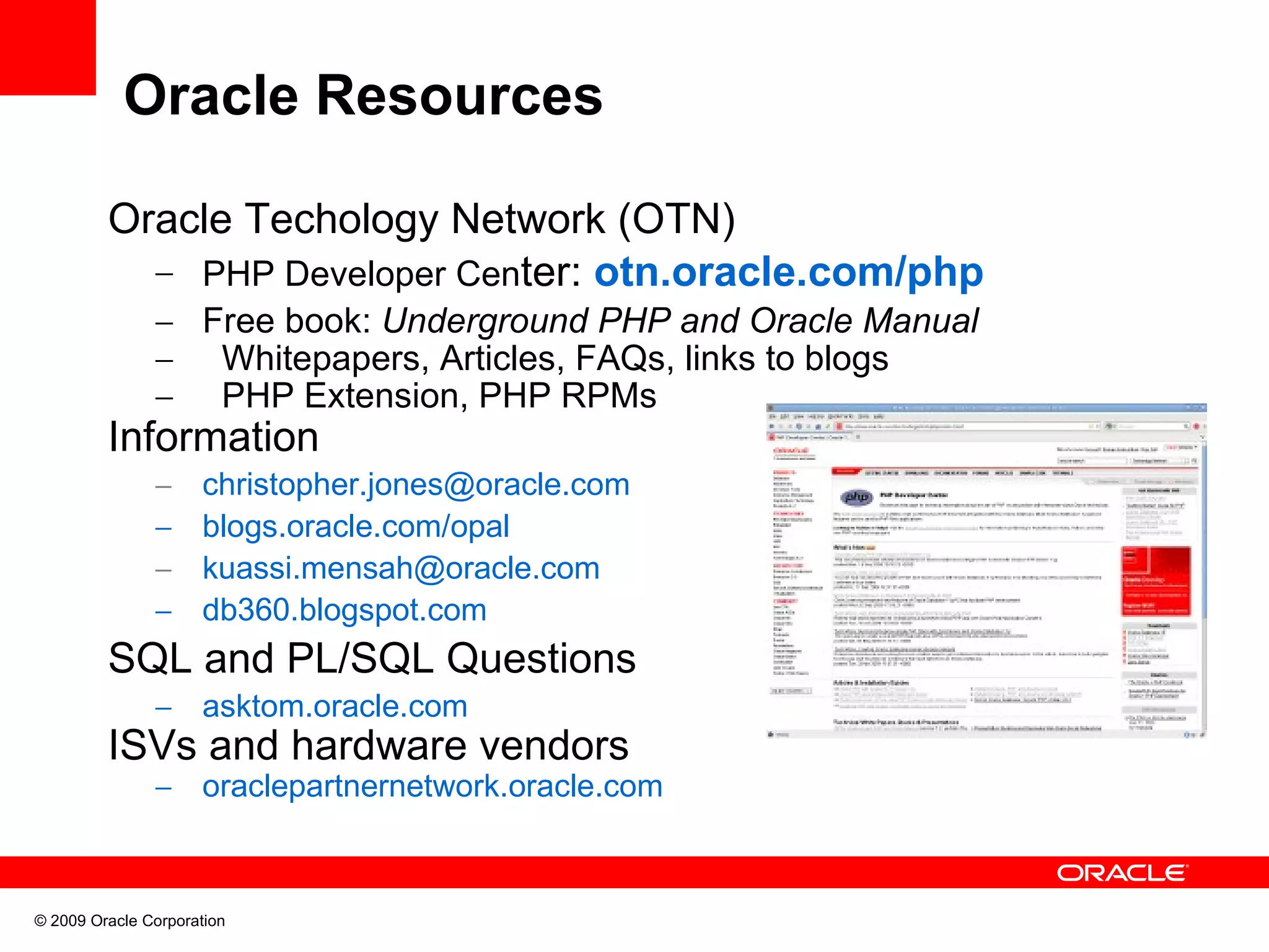 Oracle Resources Oracle Techology Network (OTN) – PHP Developer Center: otn.oracle.com/php – Free book: Underground PHP and Oracle Manual – Whitepapers, Articles, FAQs, links to blogs – PHP Extension, PHP RPMs Information – christopher.jones@oracle.com – blogs.oracle.com/opal – kuassi.mensah@oracle.com – db360.blogspot.com SQL and PL/SQL Questions – asktom.oracle.com ISVs and hardware vendors – oraclepartnernetwork.oracle.com © 2009 Oracle Corporation 