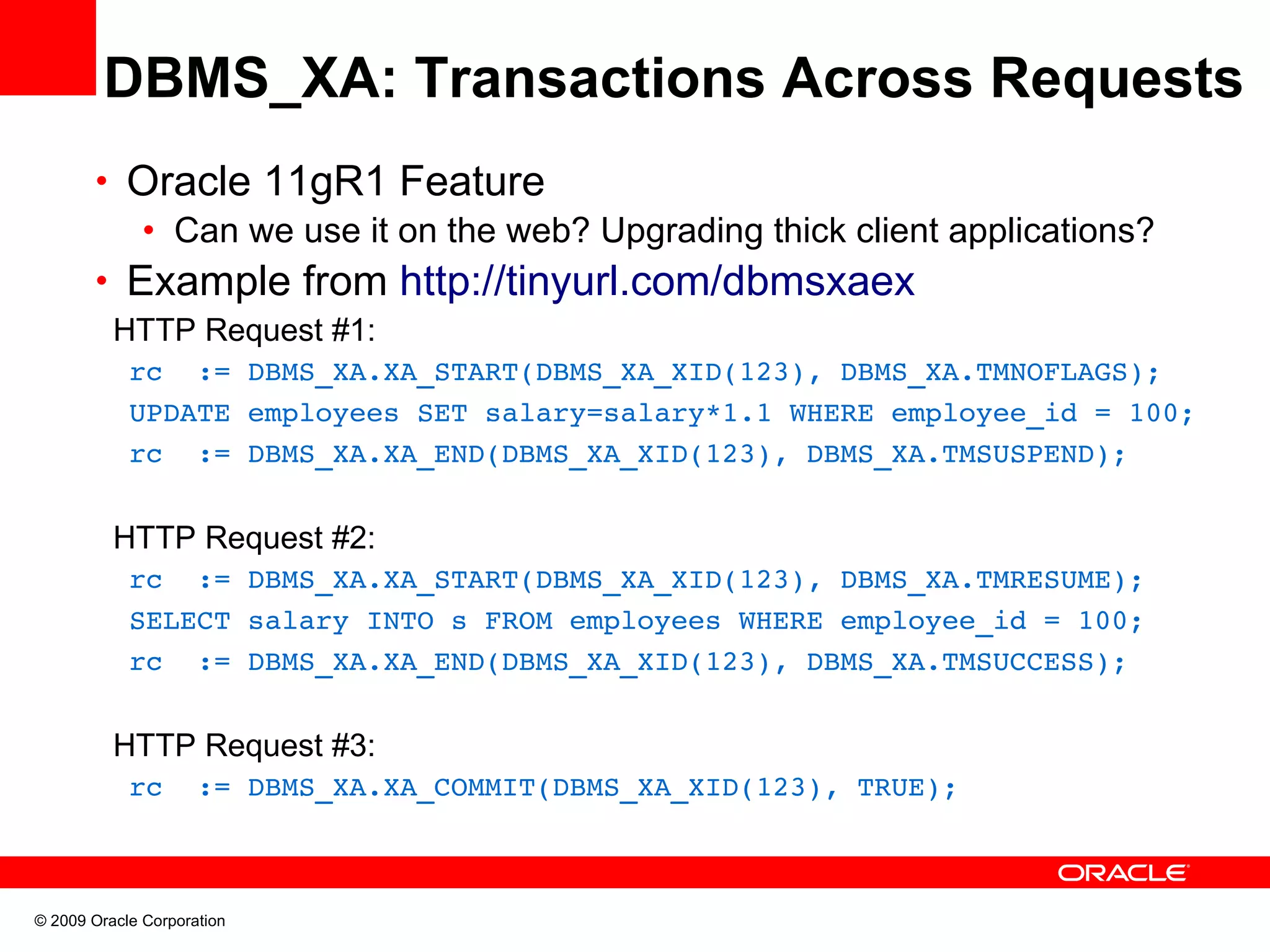 DBMS_XA: Transactions Across Requests • Oracle 11gR1 Feature • Can we use it on the web? Upgrading thick client applications? • Example from http://tinyurl.com/dbmsxaex HTTP Request #1:   rc  := DBMS_XA.XA_START(DBMS_XA_XID(123), DBMS_XA.TMNOFLAGS);   UPDATE employees SET salary=salary*1.1 WHERE employee_id = 100;   rc  := DBMS_XA.XA_END(DBMS_XA_XID(123), DBMS_XA.TMSUSPEND); HTTP Request #2:   rc  := DBMS_XA.XA_START(DBMS_XA_XID(123), DBMS_XA.TMRESUME);   SELECT salary INTO s FROM employees WHERE employee_id = 100;   rc  := DBMS_XA.XA_END(DBMS_XA_XID(123), DBMS_XA.TMSUCCESS);       HTTP Request #3:   rc  := DBMS_XA.XA_COMMIT(DBMS_XA_XID(123), TRUE); © 2009 Oracle Corporation 