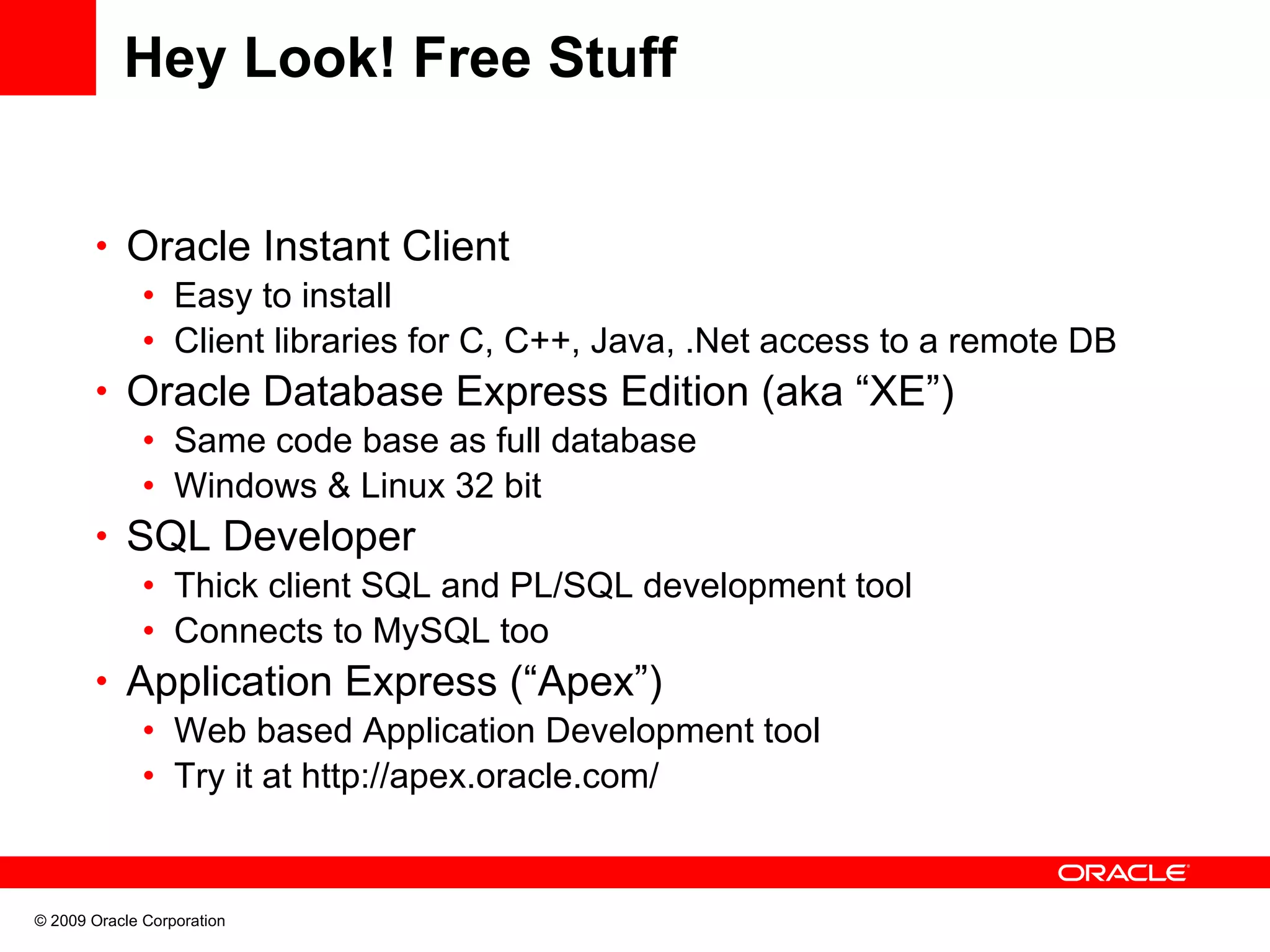 Hey Look! Free Stuff • Oracle Instant Client • Easy to install • Client libraries for C, C++, Java, .Net access to a remote DB • Oracle Database Express Edition (aka “XE”) • Same code base as full database • Windows & Linux 32 bit • SQL Developer • Thick client SQL and PL/SQL development tool • Connects to MySQL too • Application Express (“Apex”) • Web based Application Development tool • Try it at http://apex.oracle.com/ © 2009 Oracle Corporation 