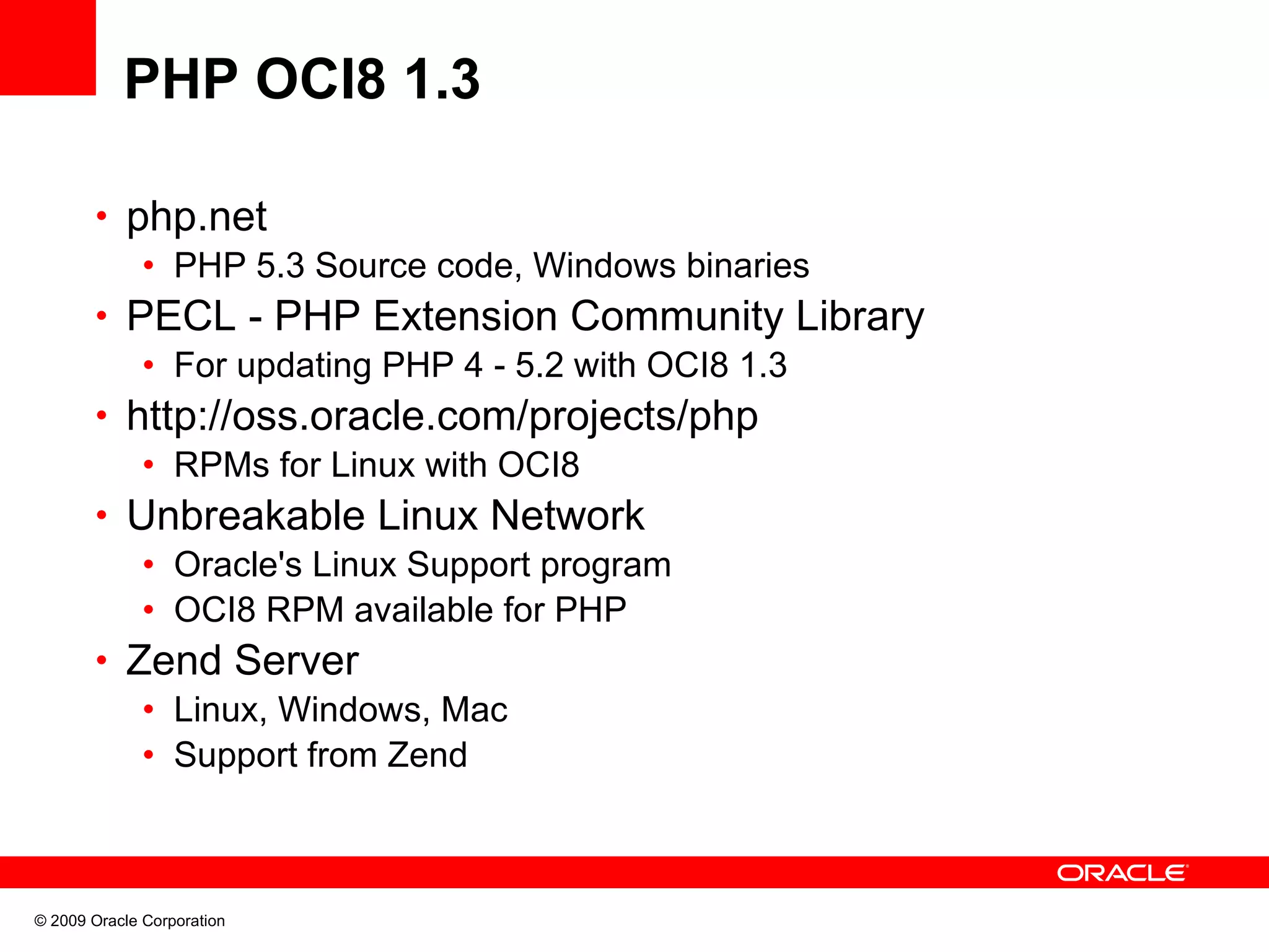 PHP OCI8 1.3 • php.net • PHP 5.3 Source code, Windows binaries • PECL - PHP Extension Community Library • For updating PHP 4 - 5.2 with OCI8 1.3 • http://oss.oracle.com/projects/php • RPMs for Linux with OCI8 • Unbreakable Linux Network • Oracle's Linux Support program • OCI8 RPM available for PHP • Zend Server • Linux, Windows, Mac • Support from Zend © 2009 Oracle Corporation 