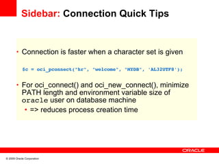 Sidebar: Connection Quick Tips


       • Connection is faster when a character set is given

         $c = oci_pconnect("hr", "welcome", "MYDB", 'AL32UTF8');


       • For oci_connect() and oci_new_connect(), minimize
            PATH length and environment variable size of
            oracle user on database machine
             • => reduces process creation time




© 2009 Oracle Corporation
 