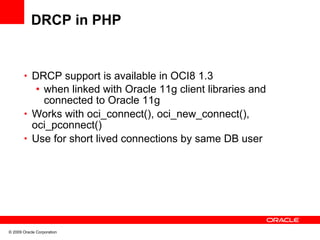 DRCP in PHP


       • DRCP support is available in OCI8 1.3
          • when linked with Oracle 11g client libraries and
            connected to Oracle 11g
       • Works with oci_connect(), oci_new_connect(),
         oci_pconnect()
       • Use for short lived connections by same DB user




© 2009 Oracle Corporation
 