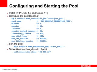 Configuring and Starting the Pool
       • Install PHP OCI8 1.3 and Oracle 11g
       • Configure the pool (optional)
               SQL> execute dbms_connection_pool.configure_pool(
               pool_name              => 'SYS_DEFAULT_CONNECTION_POOL',
               minsize                => 4,
               maxsize                => 40,
               incrsize               => 2,
               session_cached_cursors => 20,
               inactivity_timeout     => 300,
               max_think_time         => 600,
               max_use_session        => 500000,
               max_lifetime_session   => 86400);
       • Sart the pool:
             SQL> execute dbms_connection_pool.start_pool();  
       • Set oci8.connection_class in php.ini
             oci8.connection_class = MY_PHP_APP




© 2009 Oracle Corporation
 