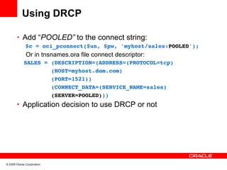 Using DRCP

       • Add “POOLED” to the connect string:
              $c = oci_pconnect($un, $pw, 'myhost/sales:POOLED');
              Or in tnsnames.ora file connect descriptor:
         SALES = (DESCRIPTION=(ADDRESS=(PROTOCOL=tcp)
                 (HOST=myhost.dom.com)
                 (PORT=1521)) 
                 (CONNECT_DATA=(SERVICE_NAME=sales)
                 (SERVER=POOLED)))
       • Application decision to use DRCP or not




© 2009 Oracle Corporation
 