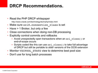 DRCP Recommendations.

       • Read the PHP DRCP whitepaper
               http://www.oracle.com/technology/tech/php/index.html
       • Make sure oci8.connection_class is set
       • Have > 1 Broker, but only a few
       • Close connections when doing non-DB processing
       • Explicitly control commits and rollbacks
               • Avoid unexpectedly open transactions when an oci_close() or
                 end-of-scope occurs
               • Scripts coded like this can use oci_close() to take full advantage
                 of DRCP but still be portable to older versions of the OCI8 extension
       • Monitor V$CPOOL_STATS view to determine best pool size
       • Don't use for long batch processes




© 2009 Oracle Corporation
 