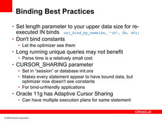 Binding Best Practices
       • Set length parameter to your upper data size for re-
         executed IN binds oci_bind_by_name($s, “:b”, $b, 40);
       • Don't bind constants
              • Let the optimizer see them
       • Long running unique queries may not benefit
          • Parse time is a relatively small cost
       • CURSOR_SHARING parameter
          • Set in “session” or database init.ora
          • Makes every statement appear to have bound data, but
            optimizer now doesn't see constants
          • For bind-unfriendly applications
       • Oracle 11g has Adaptive Cursor Sharing
          • Can have multiple execution plans for same statement


© 2009 Oracle Corporation
 