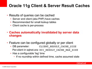 Oracle 11g Client & Server Result Caches

       • Results of queries can be cached
          • Server and client (aka PHP) have caches
          • Recommended for small lookup tables
          • Client cache is per-process

       • Caches automatically invalidated by server data
            changes

       • Feature can be configured globally or per client
          • DB parameter:             CLIENT_RESULT_CACHE_SIZE
            Per-client in sqlnet.ora: OCI_RESULT_CACHE_MAX_SIZE
          • Has a configurable 'lag' time
             • If no roundtrip within defined time, cache assumed stale



© 2009 Oracle Corporation
 