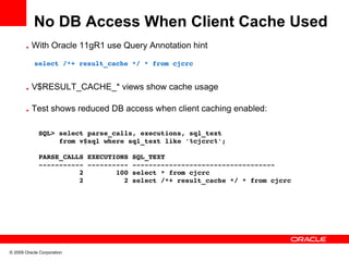 No DB Access When Client Cache Used
       • With Oracle 11gR1 use Query Annotation hint

         select /*+ result_cache */ * from cjcrc


       • V$RESULT_CACHE_* views show cache usage

       • Test shows reduced DB access when client caching enabled:


             SQL> select parse_calls, executions, sql_text 
                  from v$sql where sql_text like '%cjcrc%';

             PARSE_CALLS EXECUTIONS SQL_TEXT
             ­­­­­­­­­­­ ­­­­­­­­­­ ­­­­­­­­­­­­­­­­­­­­­­­­­­­­­­­­­­­
                       2        100 select * from cjcrc
                       2          2 select /*+ result_cache */ * from cjcrc




© 2009 Oracle Corporation
 
