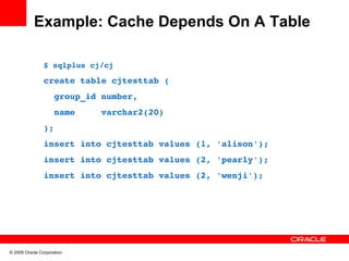 Example: Cache Depends On A Table

                $ sqlplus cj/cj

                create table cjtesttab (
                  group_id number,
                  name     varchar2(20)
                );
                insert into cjtesttab values (1, 'alison');
                insert into cjtesttab values (2, 'pearly');
                insert into cjtesttab values (2, 'wenji');




© 2009 Oracle Corporation
 