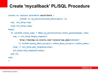 Create 'mycallback' PL/SQL Procedure
         create or replace procedure mycallback (
                   ntfnds in cq_notification$_descriptor) is
           req  utl_http.req;
           resp utl_http.resp;
         begin
           if (ntfnds.event_type = dbms_cq_notification.event_querychange) then
             req := utl_http.begin_request(
                  'http://mycomp.us.oracle.com/~cjones/cqn.php&tabname=' 
                  || ntfnds.query_desc_array(1).table_desc_array(1).table_name);
             resp := utl_http.get_response(req);
             utl_http.end_response(resp);
           end if;
         end;
         /




© 2009 Oracle Corporation
 