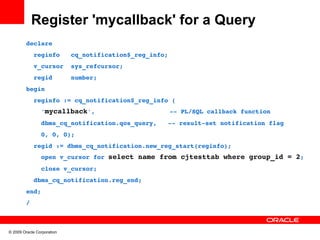 Register 'mycallback' for a Query
         declare
           reginfo   cq_notification$_reg_info;
           v_cursor  sys_refcursor;
           regid     number;
         begin
           reginfo := cq_notification$_reg_info (
             'mycallback',                    ­­ PL/SQL callback function
             dbms_cq_notification.qos_query,   ­­ result­set notification flag
             0, 0, 0);
           regid := dbms_cq_notification.new_reg_start(reginfo);
             open v_cursor for select name from cjtesttab where group_id = 2;
             close v_cursor;
           dbms_cq_notification.reg_end;
         end;
         /



© 2009 Oracle Corporation
 